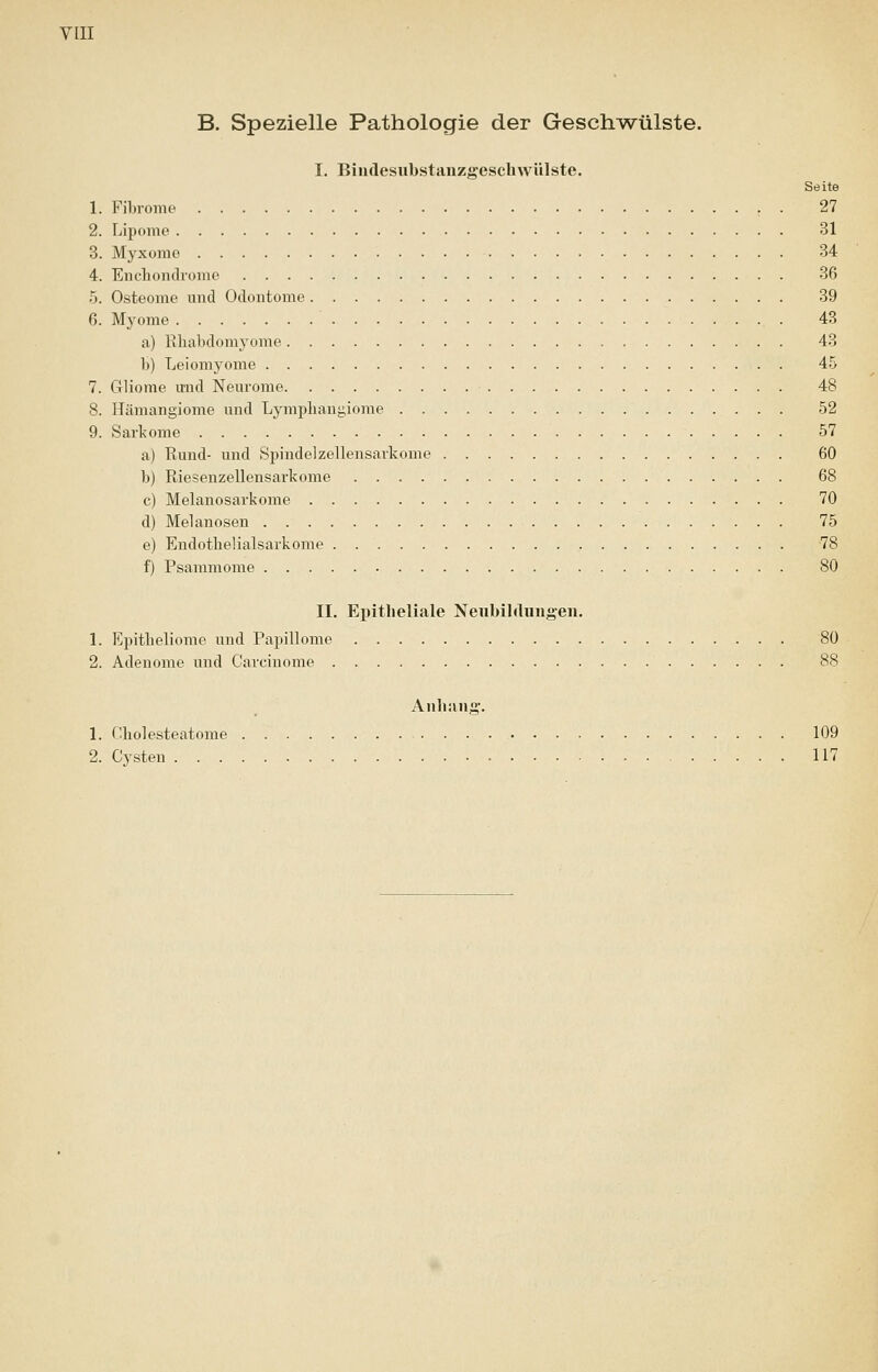 B. Spezielle Pathologie der Geschwülste. I. Bindesubstanzgeschwülste. Seite 1. Fibrome . 27 2. Lipome 31 3. Myxome 34 4. Encbondrome 36 5. Osteome und Odontome 39 6. Myome 43 a) Rhabdomyome 43 b) Leiomyome 45 7. Gliome und Neurome 48 8. Hämangiome und Lymphangiome 52 9. Sarkome 57 a) Rund- und Spindelzellensarkome 60 b) Riesenzellensarkome 68 c) Melanosarkome 70 d) Melanosen 75 e) Endothelialsarkome 78 f) Psammome 80 II. Epitheliale Neubildungen. 1. Epitheliome und Papillome 80 2. Adenome und Carcinome 88 Anbang. 1. Cholesteatome 109 2. Cysten 117