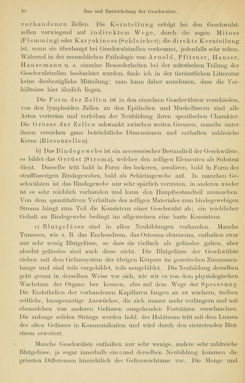 vorhandenen Zellen. Die Kernteilung erfolgt bei den Geschwulst- zellen vorwiegend auf indirektem Wege, durch die sogen. Mitose (Flemming) oder Karyokinese (Schleicher); die direkte Kernteilung ist, wenn sie überhaupt bei Geschwulstzellen vorkommt, jedenfalls sehr selten. Während in der menschlichen Pathologie von Arnold, Pfitzner, Hauser, Hanse mann u. a, einzelne Besonderheiten bei der mitotischen Teilung der Geschwulstzellen beobachtet wurden, finde ich in der tierärztlichen Litteratur keine diesbezügliche Mitteilung; man kann daher annehmen, dass die Ver- hältnisse hier ähnlich liegen. Die Form der Zellen ist in den einzelnen Geschwülsten verschieden, von den lymphoiden Zellen zu den Epithelien und Muskelfasern sind alle Arten vertreten und verleihen der Neubildung ihren spezifischen Charakter. Die Grösse der Zellen schwankt zwischen weiten Grenzen, manche unter ihnen erreichen ganz beträchtliche Dimensionen und enthalten zahlreiche Kerne (Riesenzellen). b) Das B i n d e g e w e b e ist ein accessorischer Bestandteil der Geschwülste, es bildet das Gerüst (Stroma), welches den zelligen Elementen als Substrat dient. Dasselbe tritt bald in Form des lockeren, areolären, bald in Form des strafffaserigen Bindegewebes, bald als Schleimgewebe auf. In manchen Ge- schwülsten ist das Bindegewebe nur sehr spärlich vertreten, in anderen wieder ist es sehr reichlich vorhanden und kann den Hauptbestandteil ausmachen. Von dem quantitativen Verhältnis des zelligen Materiales zum bindegewebigen Stroma hängt zum Teil die Konsistenz einer Geschwulst ab; ein reichlicher Gehalt an Bindegewebe bedingt im allgemeinen eine harte Konsistenz. c) Blutgefässe sind in allen Neubildungen vorhanden. Manche Tumoren, wie z. B. das Enchondrom, das Osteoma eburneum, enthalten zwar nur sehr wenig Blutgefässe, so dass sie vielfach als gefässlos galten, aber absolut gefässlos sind auch diese nicht. Die Blutgefässe der Geschwülste stehen mit dem Gefässsystem des übrigen Körpers im genetischen Zusammen- hange und sind teils vorgebildet, teils neugebildet. Die Neubildung derselben geht genau in derselben Weise vor sich, wie wir es von dem physiologischen Wachstum der Organe her kennen, also auf dem Wege der Sprossung. Die Endothelien der vorhandenen Kapillaren fangen an zu wuchern, treiben seitliche, knospenartige Auswüchse, die sich immer mehr verlängern und mit ebensolchen von anderen Gefässen ausgehenden Fortsätzen verschmelzen. Die anfangs soliden Stränge werden hohl, der Hohlraum tritt mit dem Lumen des alten Gefässes in Kommunikation und wird durch den eintretenden Blut- strom erweitert. Manche Geschwülste enthalten nur sehr wenige, andere sehr zahlreiche Blutgefässe, ja sogar innerhalb ein- und derselben Neubildung kommen die grössten Differenzen hinsichtlich des Gefässreichtums vor. Die Menge und