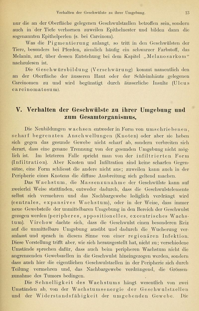 nur die an der Oberfläche gelegenen Geschwulstzellen betroffen sein, sondern auch in der Tiefe verhornen zuweilen Epithelnester und bilden dann die sogenannten Epithelperlen (s. bei Carcinom). Was die Pigmentierung anlangt, so tritt in den Geschwülsten der Tiere, besonders bei Pferden, ziemlich häufig ein schwarzer Farbstoff, das Melanin, auf, über dessen Entstehung bei dem Kapitel ,,Melanosarkom nachzulesen ist. Die Geschwürsbildung (Verschwärung) kommt namentlich den an der Oberfläche der äusseren Haut oder der Schleimhäute gelegenen Carcinomen zu und wird begünstigt durch äusserliche Insulte (Ulcus carcinomatosum). V. Verhalten der Geschwülste zu ihrer Umgebung und zum Gesamtorganismus. Die Neubildungen wachsen entweder in Form von umschriebenen, scharf begrenzten Anschwellungen (Knoten) oder aber sie heben sich gegen das gesunde Gewebe nicht scharf ab, sondern verbreiten sich derart, dass eine genaue Trennung von der gesunden Umgebung nicht mög- lich ist. Im letzteren Falle spricht man von der infiltrierten Form (Infiltration). Aber Knoten und Infiltration sind keine scharfen Gegen- sätze, eine Form schliesst die andere nicht aus; zuweilen kann auch in der Peripherie eines Knotens die diffuse Ausbreitung sich geltend machen. Das Wachstum, die Massenzunahme der Geschwülste kann auf zweierlei Weise stattfinden, entweder dadurch, dass die Geschwulstelemente selbst sich vermehren und das Nachbargewebe lediglich verdrängt wird (centrales, expansives Wachstum), oder in der Weise, dass immer neue Gewebsteile der unmittelbaren Umgebung in den Bereich der Geschwulst gezogen werden (peripheres, appositionelles, excentrisches Wachs- tum). Virchow dachte sich, dass die Geschwulst einen besonderen Reiz auf die unmittelbare Umgebung ausübt und dadurch die Wucherung ver- anlasst und sprach in diesem Sinne von einer regionären Infektion. Diese Vorstellung trifft aber, wie sich herausgestellt hat, nicht zu; verschiedene Umstände sprechen dafür, dass auch beim peripheren Wachstum nicht die angrenzenden Gewebszellen in die Geschwulst hineingezogen werden, sondern dass auch hier die eigentlichen Geschwulstzellen in der Peripherie sich durch Teilung vermehren und, das Nachbargewebe verdrängend, die Grössen- zunahme des Tumors bedingen. Die Schnelligkeit des Wachstums hängt wesentlich von zwei Umständen ab, von der Wachstumsenergie der Geschwulstzellen und der Widerstandsfähigkeit der umgebenden Gewebe. Die