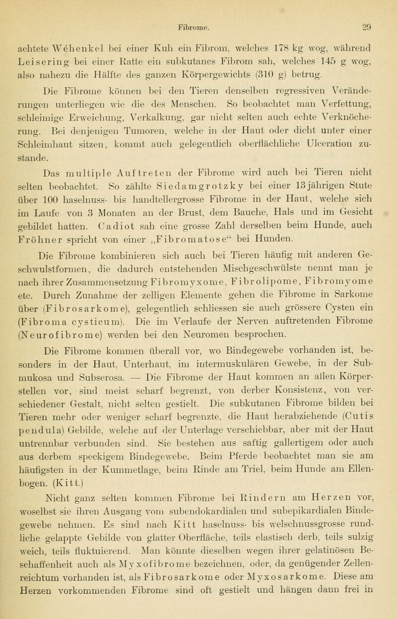 achtete Wehenkel bei einer Kuh ein Fibrom, welches 178 kg wog, während Leisering bei einer Ratte ein subkutanes Fibrom sah, welches 145 g wog, also nahezu die Hälfte des ganzen Körpergewichts (310 g) betrug. Die Fibrome können bei den Tieren denselben regressiven Verände- rungen unterliegen wie die des Menschen. So beobachtet man Verfettung, schleimige Erweichung, Verkalkung, gar nicht selten auch echte Verknöche- rung. Bei denjenigen Tumoren, welche in der Haut oder dicht unter einer Schleimhaut sitzen, kommt auch gelegentlich oberflächliche Ulceration zu- stande. Das multiple Auftreten der Fibrome wird auch bei Tieren nicht selten beobachtet. So zählte Siedamgrotzky bei einer 13jährigen Stute über 100 haselnuss- bis handtellergrosse Fibrome in der Haut, welche sich im Laufe von 3 Monaten an der Brust, dem Bauche, Hals und im Gesicht gebildet hatten. Cadiot sah eine grosse Zahl derselben beim Hunde, auch Fröhner spricht von einer „Fibromatose bei Hunden. Die Fibrome kombinieren sich auch bei Tieren häufig mit anderen Ge- schwulstformen, die dadurch entstehenden Mischgeschwülste nennt man je nach ihrer Zusammensetzung Fibroniyxome,Fibrolipome,Fibromyome etc. Durch Zunahme der zelligen Elemente gehen die Fibrome in Sarkome über (Fibrosarkome), gelegentlich schliessen sie auch grössere Cysten ein (Fibroma cysticum). Die im Verlaufe der Nerven auftretenden Fibrome (Neurofibrome) werden bei den Neuromen besprochen. Die Fibrome kommen überall vor, wo Bindegewebe vorhanden ist, be- sonders in der Haut, Unterhaut, im intermuskulären Gewebe, in der Sub- mukosa und Subserosa. — Die Fibrome der Haut kommen an allen Körper- stellen vor, sind meist scharf begrenzt, von derber Konsistenz, von ver- schiedener Gestalt, nicht selten gestielt. Die subkutanen Fibrome bilden bei Tieren mehr oder weniger scharf begrenzte, die Haut herabziehende (Cutis pendula) Gebilde, welche auf der Unterlage verschiebbar, aber mit der Haut untrennbar verbunden sind. Sie bestehen aus saftig gallertigem oder auch aus derbem speckigem Bindegewebe. Beim Pferde beobachtet man sie am häufigsten in der Kummetlage, beim Rinde am Triel, beim Hunde am Ellen- bogen. (Kitt.) Nicht ganz selten kommen Fibrome bei Rindern am Herzen vor, woselbst sie ihren Ausgang vom subendokardialen und subepikardialen Binde- gewebe nehmen. Es sind nach Kitt haselnuss- bis welschnussgrosse rund- liche gelappte Gebilde von glatter Oberfläche, teils elastisch derb, teils sulzig weich, teils fluktuierend. Man könnte dieselben wegen ihrer gelatinösen Be- schaffenheit auch als Myxofibrome bezeichnen, oder, da genügender Zellen- reichtum vorhanden ist, als Fibrosarkome oder Myxosarkome. Diese am Herzen vorkommenden Fibrome sind oft gestielt und hängen dann frei in