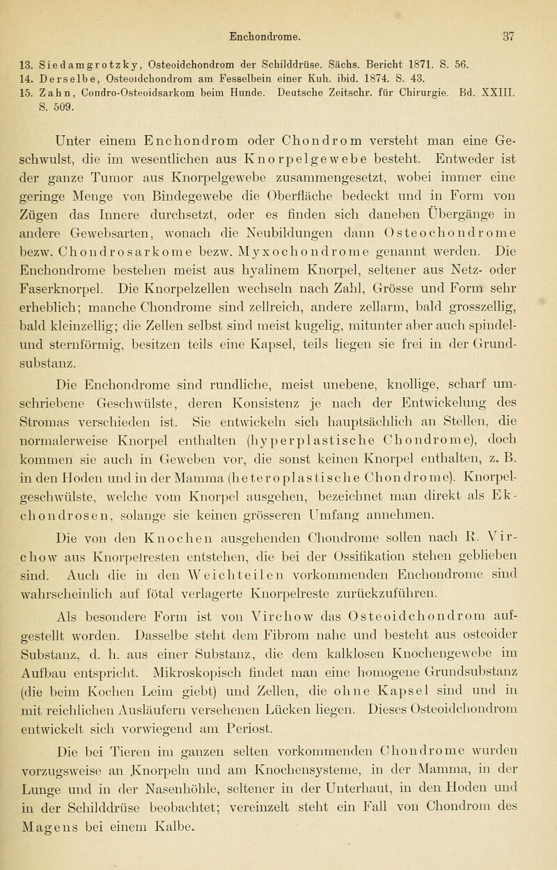 13. Siedamgrotzky, Osteoidchondrom der Schilddrüse. Sachs. Bericht 1871. S. 56. 14. Derselbe, Osteoidchondrom am Fesselhein einer Kuh. ibid. 1874. S. 43. 15. Zahn, Condro-Osteoidsarkom beim Hunde. Deutsche Zeitschr. für Chirurgie. Bd. XXIII. S. 509. Unter einem Enchondrom oder Chondrom versteht man eine Ge- schwulst, die im wesentlichen aus Knorpelgewebe besteht. Entweder ist der ganze Tumor aus Knorpelgewebe zusammengesetzt, wobei immer eine geringe Menge von Bindegewebe die Oberfläche bedeckt und in Form von Zügen das Innere durchsetzt, oder es finden sich daneben Übergänge in andere Gewebsarten, wonach die Neubildungen dann Osteochondrome bezw. Chondrosarkome bezw. Myxochondrome genannt werden. Die Enchondrome bestehen meist aus hyalinem Knorpel, seltener aus Netz- oder Faserknorpel. Die Knorpelzellen wechseln nach Zahl, Grösse und Form sehr erheblich; manche Chondrome sind zellreich, andere zellarm, bald grosszellig, bald kleinzellig; die Zellen selbst sind meist kugelig, mitunter aber auch spindel- und sternförmig, besitzen teils eine Kapsel, teils liegen sie frei in der Grund- substanz. Die Enchondrome sind rundliche, meist unebene, knollige, scharf um- schriebene Geschwülste, deren Konsistenz je nach der Entwickelung des Stromas verschieden ist. Sie entwickeln sich hauptsächlich an Stellen, die normalerweise Knorpel enthalten (hyperplastische Chondrome), doch kommen sie auch in Geweben vor, die sonst keinen Knorpel enthalten, z. B. in den Höden und in der Mamma (heteroplastische Chondrome). Knorpel- geschwülste, welche vom Knorpel ausgehen, bezeichnet man direkt als Ek- chondrosen, solange sie keinen grösseren Umfang annehmen. Die von den Knochen ausgehenden Chondrome sollen nach R. Vir- chow aus Knorpelresten entstehen, die bei der Ossifikation stehen geblieben sind. Auch die in den Weichteilen vorkommenden Enchondrome sind wahrscheinlich auf fötal verlagerte Knorpelreste zurückzuführen. Als besondere Form ist von Virchow das Osteoidchondrom auf- gestellt worden. Dasselbe steht dem Fibrom nahe und besteht aus osteoider Substanz, d. h. aus einer Substanz, die dem kalklosen Knochengewebe im Aufbau entspricht. Mikroskopisch findet man eine homogene Grundsubstanz (die beim Kochen Leim giebt) und Zellen, die ohne Kapsel sind und in mit reichlichen Ausläufern versehenen Lücken liegen. Dieses Osteoidchondrom entwickelt sich vorwiegend am Periost. Die bei Tieren im ganzen selten vorkommenden Chondrome wurden vorzugsweise an Knorpeln und am Knochensysteme, in der Mamma, in der Lunge und in der Nasenhöhle, seltener in der Unterhaut, in den Hoden und in der Schilddrüse beobachtet; vereinzelt steht ein Fall von Chondrom des Magens bei einem Kalbe.