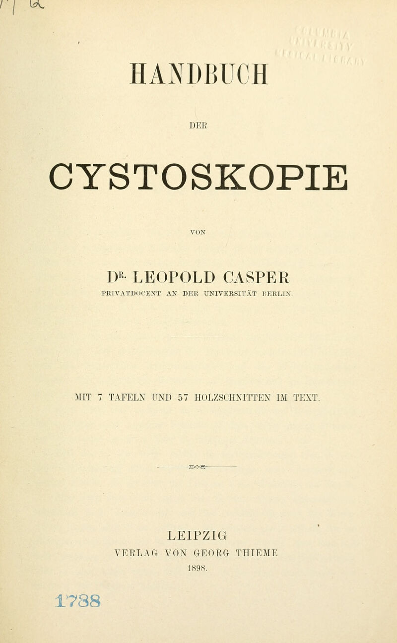 / l^ HANDBUCH DKlf CYSTOSKOPIE VON D LEOPOLD CASPER PEIVATDOCENT AN DER UNIVERSITÄT BERLIN. MIT 7 TAFELN UND 57 HOLZSCHNITTEX IM TEXT. LEIPZIG VERLAG VON GEORG THIEME ■J898. 1788