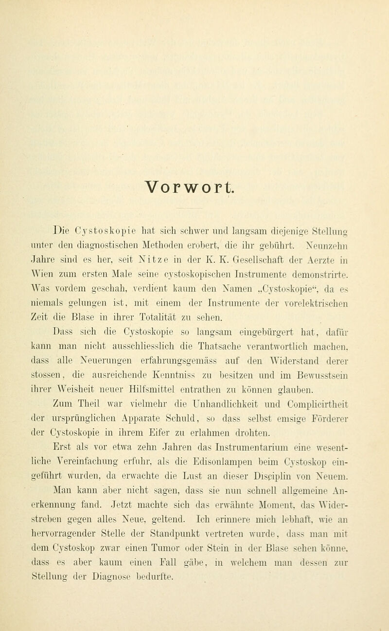 Vorwort Die C.ystoskopie hat sich schwer und langsam diejenige SteUung unter den diagnostischen Methoden erobert, die ihr gel)üh]'t. Xennzehn Jahre sind es her, seit Xitze in der K. K. Gesellschaft der Aerzte in Wien zum ersten Male seine cystoskopischen Instrumente demonstrirte. Was vordem geschah, verdient kaum den Xamen „Cystoskopie, da es niemals gelungen ist, mit einem der Instrumente der vorelektrischen Zeit die Blase in ihrer Totaütät zu sehen. Dass sich die Cystoskopie so langsam eingebürgert hat, dafür kann man nicht ausschliesslich die Thatsache verantwortlich machen, dass alle Neuerungen erfahrungsgemäss auf den Widerstand derer stossen, die ausreichende Kenntniss zu besitzen und im Bewusstsein ihrer Weisheit neuer Hilfsmittel entrathen zu können glauben. Zum Theil war vielmehr die Unhandlichkeit und Complicirtheit der ursprünglichen Apparate Schuld, so dass selbst emsige Förderer der Cystoskopie in ihrem Eifer zu erlahmen drohten. Erst als vor etwa zehn Jahren das Instrumentarium eine wesent- liche Vereinfachung erfuhr, als die Edisonlampen beim Cystoskop ein- geführt wurden, da erwachte die Lust an dieser Discipliu von Xeuem. Man kann aber nicht sagen, dass sie nun schnell allgemeine An- erkennung fand. Jetzt machte sich das erwähnte Moment, das Wider- streben gegen alles Neue, geltend. Ich erinnere mich lebhaft, wie an hervorragender Stelle der Standpunkt vertreten wurde, dass man mit dem Cystoskop zwar einen Tumor oder Stein in der Blase sehen könne. dass es aber kaum einen Fall gäl3e, in welchem man dessen zur Stellung der DiaR-nose bedurfte.