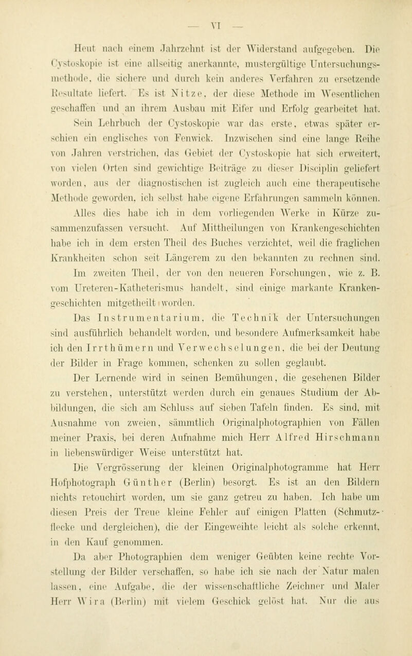 Hi'ut nach liiuMii .lalitv.ohnt ist dor Widerstand aufgoo'obcn. Die Cvstuskopie ist eine allseitig anerkannte, mustergültige Untersuchungs- niethode, die sichere und durch kein anderes Verfahren zu ersetzende Ki'sultate liefert. Es ist Nitze. der diese Methode im Wesentlichen geschaften und an ihrnn Ausbau mit Eifer und Erfolg gearbeitet hat. Sein Lehrbuch der Cystoskopie wai- das erste, etwas später er- schien ein englisches von Fenwick. Inzwischen sind eine lange TJeilie von Jahren \erstrichen, das Gebiet der Cystoskopie hat sich erweitert, von \ielen Orten sind gewichtige Beiträge zu dieser Discijilin geliefert Wdnlin. aus der diagnostischen ist zugleich auch eine llicrajiculisclic Methode geworden, ich selbst habe eigene Erfahrungen sannneln können. Alles dies habe ich in dem vorliegenden Werke in Kürze zu- sammenzufassen versucht. Aul Mittheilungen von Krankengeschichten habe ich in dem irrsten Theil des Buches verzichtet, weil die fraglichen Krankheiten schon seit Längerem zu den hckaiintcii zu rcilmcii sind. Tm zweiten Theil. der V(in den ninieren Foi'schungcii. wie z. B. vom Ureteren-Katheteri>niii> liandrit. sind einige markante Kranken- geschichten mitgeth(Mlt worden. Das Instrumentarium, die Technik der Untersuchungen sind ausführlich behandelt worden, und besondere Aufmerksamkeit habe ich den I r r t h ü m e r n und V e r w e c h s c 1 ii n g e n, die bei der Deutung der Bilder in Frage kommen, schenken zu sollen geglaubt. Der Lernende wii'd in seinen Bemühungen, die gesehenen IJilder zu verstehen, unterstützt werden durch ein genaues Studium der Ab- bildungen, die sich am Schluss auf sieben Tafeln finden. Es sind, mit Ausnahme von zweien, sämmtlich Originalphotographien von Fällen meiner Praxis, bei deren Aufnahme mich Herr Alfred Hirschmann in liebenswürdiger Weise unterstützt hat. Die Vergrösserung der kleinen Originalphotogranune hat Herr Hofphotograph Günther (Berlin) besorgt. Es ist an den Bildern nichts retouchirt worden, um sie ganz getreu zu haben. Ich habe um diesen Preis der Treue kleine Fehler auf einigen Platten (Schmutz-- flecke und dergleichen), die der Eingeweihte leicht als solche erkennt. in den Kauf genonunen. Da aber Photographien dem wenige)' (leül)ten keine reclile \uy- stellung der Bilder ver.schaflfen, so habe ich sie nach ih'r Natur niah'u lassen, eine Aufgabe, die der wissenschaftliche Zejchnei- uml .Maler HerrWii'a (Berlin) mit vielem Geschick ü-elöst hat. Swr die aus