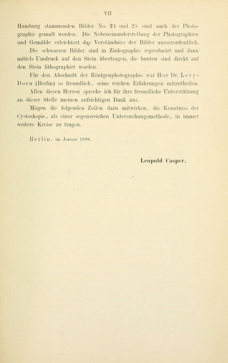 Hamburg stcimnicddcii lÜMcr Xo. 2 1 iind 2r, ^in«! nacli der I'li(it(j- graphie gemalt worden. Die Nobeneinandcrstelkmg der J'liologi-ajjhicn und Gemälde erleichtert d^s Verständniss der I^jildfr ausserordentlich. Die schwarzen Bilder sind in Zinkogra])]ii<' ri'j)ioducirt und dann mittels Umdruck auf den Stein übertragen, die bunten sind direkt auf den Stein lithographirt worden. Für den Abschnitt der Röntgenphotographit! war Hcim- IJr. Levy- Dorn (Berlin) so fi'eundlich, seine reichen Erfahrungen mitzutheilen. Allen diesen Herren spreche ich für ihre freundliche Unterstützung an dieser Stelle meinen aufiichtigen Dank aus. Mögen die folgenden Zeilen dazu mitwirken, die Kenntniss der C3^stoskopie, als einer segensreichen Untersuchungsmethode, in immer weitere Kreise zu trasen. Berlin, im Januar lb'J8. Leopold Casper.