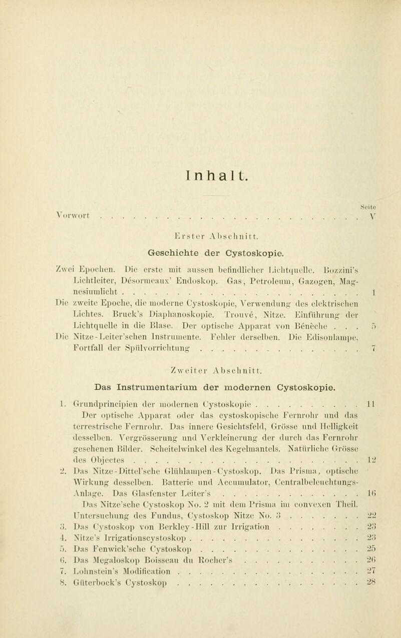 Inhalt. .Soitc \'i)r\\nrt \' K rsicr A lisc li n i i r. Geschichte der Cystoskopie. Zwei ICiidclion. Die erste mit au.ssoii befindliclicr Lielit(juclle. iJozzini's J.ichtleiter, Desoiineaux' Endoskop. Gas, Potroleuin, Gazos'en, I\Iai;-- ncsiumlicbt 1 Die zweite Epoelie, die moderne Cystoskopie, Verwendim.i>- des elektriselien Liclites. Bnick's Diaplianoskopie. Trouve, Nitze. Eint'ülinm.y: der Lichtquelle in die Blase. Der optisclie Api)arat v(»n IJeneclie ... .> Die ^'itze-I.eiter'schen Instrumente. Fehler derselben. Die Edisoulampi'. Fortfall der Spiilvorriehtnni^' 7 Zweiter Absehnitr. Das Instrumentarium der modernen Cystoskopie. 1. (Trundprincipien der modernen Cystoskopie 11 Der optische Apparat oder das cystoskopische Fernrolir und das terrestrische Fernrohr. Das innere Gesichtsfeld, Grcisse und Helligkeit desselben. \'ergrösserun,£; und Verkleineruni;- der durch das Fernrohr gesehenen Bilder. Scheitelwinkel des Kegelmantels. Natürliche (Jrrtsse des Objectes li' 2. Das Nitze-Dittel'sche Glüiüampen-Cystoskop. l>as Prisma, optisdie Wirkung desselben. Batterie und Accumulator, Centralbeleuchtungs- .\nlage. Das Glasfenster Leiter's Hi I>as Nitze'sche Cystoskop No. 2 mit dem Prisma im eonvexen '! lieil. Untersuchung des Fundus, Cystoskop Nitze No. .'> 22 o. Das Cystoskop von Bcrkley-Hill zur Irrigation 2.') 4. Nitze's Irrigationscystoskop 2.') 5. Das Fenwick'sche Cystosko]i 25 (i. Das Megaloskop Boisseau du Porher's 2(5 7. ivohnstein's Moditication 27