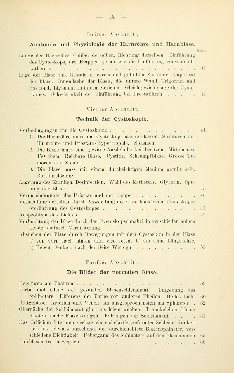 l)i-itl,(!r A bsclinitl. Anatomie und Physiologie der Harnröhre und Harnblase. Seit« lA'mgti der Harnröhre, Calibcr (lertsclben, liichtung dei-Helb(;n. I'>infüliriinf^ des Cystoskops, drei Etappen f^-enau wie die Einfiilirunf? eines Metall- kathetevs Hl Lage der Blase, ihre (;iestalt in leerem und yetullt(;)ii Ziistamh;. (Japacität der Blase. Innenfläche der Blase, die untere Wand, Trigoninu und l>as fond, Liganientiun interuretericum. Gleichgewichtslage des Cysto- skopes. Schwierigkeit der Einführung bei Prostatikern HH Vierter Abschnitt. Technik der Cystoskopie. Vorbedingungen für die Cystoskopie 41 1. Die Harnröhre muss das Cystoskop passiren lassen. Stricturen der Harnröhre und Prostata-Hypertrophie. Spasmen. 2. Die Blase muss eine gewisse Ausdehnbarkeit besitzen. Mittelmaass 150 cbcm. Reizbare Blase. Cystitis. Schrumpfblase. Grosse Tu- moren und Steine. 3. Die Blase muss mit einem durchsichtigen Medium gefüllt sein. Borsäurelösung. Lagerung des Kranken, Desinfection. Wahl des Katheters. Glycerin. Spü- lung der Blase -lö Verunreinigungen des Prismas und der Lampe -IG Vermeidung derselben durch Anwendung des Güterbock'schen Cystoskopes Sterilisirung des Cystoskopes 47 Ausprobiren des Lichtes 4!) Vorbuchtung der Blase durch den Cystoskopschnabel in verschieden hohem Grade, dadurch Verfinsterung. Absuchen der Blase durch Bewegungen mit dem Cystoskop in der Blase a) von vorn nach hinten und vice versa, b) um seine Längsachse, c) Heben, Senken, nach der Seite Wenden .53 Fünfter Abschnitt. Die Bilder der normalen Blase. Uebungen am Phantom .51» Farbe und Glanz der gesunden Blasenschleimhaut. Umgebung des Sphincters. Differenz der Farbe von anderen Theilen. Helles Licht ijü Blutgefässe: Arterien und Venen am ausgesprochensten am Sphincter . 62 Oberfläche der Schleimhaut glatt bis leicht uneben. Trabekelchen, kleine Knoten, flache Einsenkungen. Faltungen der Schleimhaut . . . . G3 Das Orificium internum vesicae ein sichelartig geformter Schleier, dunkel- roth bis schwarz aussehend, der durchleuchtete Blasensphincter, ver- schiedene Dichtigkeit. Uebergang des Sphincters auf den Blasenboden 65 Luftblasen frei beweglich 68