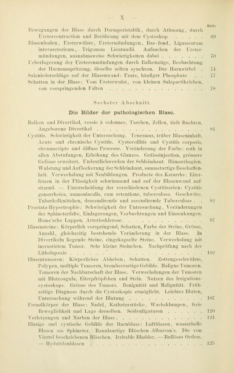 \ Seite IJcwe^afunjron tU-r lUasc tlurcli I);irmi>frist;iltik. diirili Atliimini;-, duroli rretereontraction und lierüliniii';- mir doni Cv.stosko]) (IM IMasonboden, Uretorwülsto, UretiTUiüiulungen, Bas-fond, Li,i;aiiuiitiiin interuretericuni, Trigonum Lieutaudii. Aufsuchen dt'r ricter- niünduriircn, ausnalmisweise Si'lnvioriükeiton dabei 70 reborlairoruniT der Ureterenniündungen dureli JJalkenzüge, rx'nbaclitiin.i;- der Ilarnaussi)ritzun^. dieselbe selten synchron. Der llarnwirbil . 71 Salznietlerschläge auf der Rlasenwand: I'rate, häufiiicr Phospliate . . 77 Schatten in der Blase: Vom Ureterwulst. von kleinen Sal/iiartikelelu'n, von vorsiirinirenden Falten 7.s Sechster A lise linitt. Die Bilder der pathologischen Blase. Balken unil Divertikel, vessie ä etdonnes, Tasclien, Zellen, tiefe Hueliten. Aujucborene Divertikel si Cystitis. SchwioriiJ-keit der Untersuchung. Tenesmus, trüber Blaseniniialt. Acute und chronische Cystitis. Cystocollitis und Cystitis corporis, circumscripte und diffuse Processe. Veränderung der Farbe: roth in allen Abstufungen, ErhCdiung dos Glanzes. Gefässinjection, grössere Gefässe erweitert, ündeutliclnverden der Sehleimhaut, llämorrhagien. Wulstung und Auflockerung der Seldeimhaut, sanimetartige Rescliat^en- heit. A'erwechslung mit Neubildungen. Productc des Katarrhs: Eiter- fetzen in der Flüssigkeit schwimmend und auf der Blasenwand auf- sitzend. — Unterscheidung der verschiedenen Cystitisarten: Cystitis gonorrhoica, ammoniacalis, cum retentione, tuberculosa. Geschwüre, Tuberkelknötchen, descendirende und ascendirende Tul>erculose . . .S2 Prostata-IIyi)ertrophic: Schwierigkeit der Untersuchung, Veränderungen der Sphincterfalte, Einlagerungen, Vorbuclitungen und Einsenkungen. Home'sche Lappen, Arteriosklerose !t7 Blasensteine: Körperlich vorspringend, Schatten, Farbe der Steine, Grösse, Anzahl, gleichzeitig bestehende Veränderung in der Blase. In Divertikeln liegende Steine, eingekapselte Steine. Verwechslung mit incrustirtem Tumor. Sehr kleine Steinchen. Nachprüfung nacli der Litholapaxie * lOi' Blasentumoren: Körperliches Abheben, Schatten. Zottengeschwülste, Polypen, multiple Tumoren, brombcerartige Gebilde. Jlaligne Tumoren. Tumoren der Nachljarscluift der Blase. Verwechslungen der Tumoren mit Blutcoagula, Eiterpfriipfclien und Stein. Nutzen dos Irrigations- cystoskops. Grösse des Tumors. Benignität und Malignität. Früh- zeitige Diagnose durch die Cystoskopie ermöglicht. Leichtes Bluten, Untersuchung während der Blutung 107 Fremdki'irper der Blase: Nadel, Katheterstücke, Wachskliuiiiien, freie Beweglichkeit und Lage derselben. Seidenligaturen 120 Verletzungen und Narben der Blase Ti4 Blasige und cystische Gebilde der Harnblase: J>uftblasen, wasserhelle Blasen am Sphincter. Ranulaartige Bläschen Albarran's. Die von Viertel lieschriebenen Bläsehen. Irritable Bladder. — Bullöses Oedeiii. — llvdatidenblasen 1^:) ,