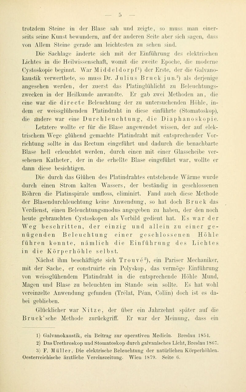 trotzdem Steine in der Blase sah und zeigte, so muss rnan einer- seits seine Kunst bevvund(!rn, auf der iuideren Seite aber sich sagen, dass von Allem Steine gerade am leichtesten zu sehen sind. Die Sachlage änderte sich mit der ]<]inführiing df;s dektrisidien Lichtes in die Heilwissenschaft, womit die zweite Epoche, die modeiiic Cystoskopie beginnt. War Middeldorpf) der Erste, der die Galvano- kaustik verwerthete, so muss Dr. Julius Brück jun.-) als derjenige angesehen werden, der zuerst das Platinglühlicht zu Ijdeuchtungs- zwecken in der Heilkunde anwandte. Er gab zwei Metiujden an, die eine war die directe Beleuchtung der zu untersuchenden Höhle, in- dem er weissglühenden Platindraht in diese einführte (Stomatoskop), die andere war eine Durchleuchtung, die Diaphanoskopie. Letztere wollte er für die Blase angewendet wissen, der auf elek- trischem Wege glühend gemachte Platindraht mit entsprechender Vor- richtung sollte in das Rectum eingeführt und dadurch die benachbarte Blase hell erleuchtet werden, durch einen mit einer Glasscheibe ver- sehenen Katheter, der in die erhellte Blase eingeführt war, wollte er dann diese besichtigen. Die durch das Glühen des Platindrahtes entstehende Wärme wurde durch einen Strom kalten Wassers, der beständig in geschlossenen Rühren die Platinspirale umfloss, eliminirt. Fand auch diese Methode der Blasendurchleuchtung keine Anwendung, so hat doch Brück das Verdienst, einen Beleuchtungsmodus augegeben zu haben, der den noch heute gebrauchten Cystoskopen als Vorbild gedient hat. Es war der Weg beschritten, der einzig und allein zu einer ge- nügenden Beleuchtung einer geschlossenen Höhle führen konnte, nämlich die Einführung des Lichtes in die Körperhöhle selbst. Nächst ihm beschäftigte sich Trouve'^), ein Pariser Mechaniker, mit der Sache, er construirte ein Polyskop, das vermöge Einführung von weissglühendem Platindraht in die entsprechende Höhle Mimd. Magen und Blase zu beleuchten im Stande sein sollte. Es hat wohl vereinzelte Anwendung gefimden (Trelat, Pean, Collin) doch ist es da- bei geblieben. Glücklicher war N i t z e, der über ein Jahrzehnt später auf die Bruck'sche Methode zurücko-riff. Er war der Meinuno-, dass ein 1) Galvanokaustik, ein Beitrag zur operativen Medicin. Breslau 1854. 2) DasUrethroskop und Stomatoskop durch galvanisches Licht, Breslau 1867. 3) F. Müller, Die elektrische Beleuchtung der natürlichen Körperhöhlen.