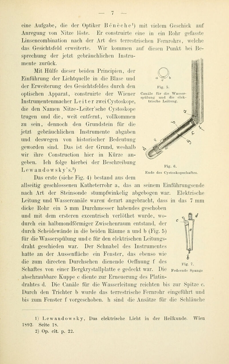 Fig. 5. Cauäle für die WasHer- spülung und die elek- trische Leitung. eine Aufgabe, die der Optiker Bcneche^) mit violom Geschick nuf Anregung von Nitzo löste. Er constriiirte eine in ein llohr gefassto Linsencombination nach der Art des tcrrcstris(;})on KfüTirohrs, welche das Gesichtsfeld erweiterte. Wir kommen auf diesen i'nnkt bei Be- sprechung der jetzt gebräuchlichen Instru- mente zurück. Mit Hülfe dieser beiden Principien, der Einführung der Lichtquelle in die Blase und der Erweiterung des Gesichtsfeldes durch den optischen Apparat, construirte der Wiener Instrumentenmacher Leiter zwei Cystoskope, die den Namen Nitze-Leiter'sche Cystoskope trugen und die, weit entfernt, vollkommen zu sein, dennoch den Grundstein für die jetzt gebräuchlichen Listrumente abgaben und deswegen von historischer Bedeutung geworden sind. Das ist der Grund, weshalb wir ihre Construction hier in Kürze an- geben. Ich folge hierbei der Beschreibung L e w a n d 0 w s k y' s.'-^) Das erste (siehe Fig. 4) bestand aus dem allseitig geschlossenen Katheterrohr a, das an seinem Einführungsende nach Art der Steinsonde stumpfwinkelig abgebogen war. Elektrische Leitung und Wassercanäle waren derart angebracht, dass in das 7 mm dicke Kohr ein 5 mm Durchmesser habendes geschoben und mit dem ersteren excentrisch verlöthet wurde, wo- durch ein halbmondförmiger Zwischenraum entstand, der durch Scheidewände in die beiden Räume a und b (Fig. 5) für die Wasserspülung und c für den elektrischen Leitungs- draht geschieden war. Der Schnabel des Instrumentes hatte an der Aussenfläche ein Fenster, das ebenso wie die zum directen Durchsehen dienende Oefihung f des Schaftes von einer Bergkrystallplatte e gedeckt war. Die abschraubbare Kuppe c diente zur Erneuerung des Platin- drahtes d. Die Canäle für die Wasserleitung reichten bis zur Spitze c. Durch den Trichter b wurde das terrestrische Fernrohr eingefiihrt und bis zum Fenster f vorg-eschoben. h sind die Ansätze für die Schläuche Fig. 6. Ende des Cystoskopschaftes. 1) Lewandowsky, Das elektrische Licht in der Heilkunde. 1892. Seite IS. 2) Op. cit. p. 22. Wien