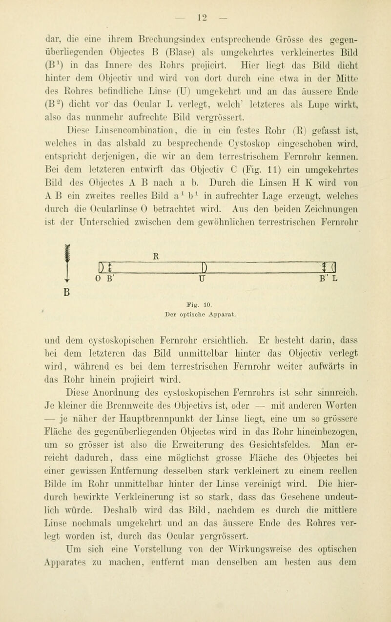 dar. dio oine ilirom BvoeliungsliuU'X t'nts}>ri'olu'ndo Grosso dos gogen- überliogondon Objoctcs B (Hlasc) als uingckchrtcs vorkloincrtos Bild (B') in das IniuTc des J\olirs prujicirt. Hior liogt das Bild dicht hinter dem Objoctiv nnd wird von dort durch eine etwa in dor Mitto des Euhros belindlicbe Linse (U) umgekehrt und an das äussere Ende (B-) dicht vor' das Ocular L verlegt, welch' letzteres als Lupe wirkt, also das nunmehr aufi'echte Bild vergrössert. Diese Linsencombination, die in ein festes Rohr (l\) gefasst ist, welches in das alsbald zu besprechende Cvstoskop eingeschoben wird, entspricht derjenigen, die wir an dem terrestrischem Fernrohr kennen. Bei dem letzteren entwirft das Objectiv C (Fig. 11) ein umgekehrtes Bild des Objectes A B nach a b. Durch die Linsen H K wird von A B ein zweites reelles Bild a' b' in aufrechter Lage erzeugt, welches durch die Ocularlinse 0 betrachtet wird. Aus den beiden Zeichnungen ist der Unterschied zwischen dem gewöhnlichen terrestrischen Fernndir OB' ü B L Fig. 10. Der optische Apparat. und dem C3stoskopischen Femrohr ersichtlich. Er besteht darin, dass bei dem letzteren das Bild unmittelbar hinter das Objectiv verlegt \vird, während es bei dem terrestrischen Fernrohr weiter aufwärts in das Rohr hinein projicirt wird. Diese Anordnung des cystoskopischen Fernrohrs ist sehr sinnreich. Je kleiner die Brennweite des Objectivs ist, oder — mit anderen Worten — je näher der Hauptbronnpunkt der Linse liegt, eine um so grössere Fläche des gegenüberliegenden Objectes wird in das Rohr hineinbezogen, um so grösser ist also die Erweiterung des Gesichtsfeldes. Man er- reicht dadurch, dass eine möglichst grosse Fläche des Objectes bei einer gewissen Entfernung desselben stark verkleinert zu einem reellen Bilde im Rohr unmittelbar hinter der Linse vereinigt wird. Die hier- durch bewirkte Yerkleinening ist so stark, dass das Gesehene undeut- lich würde. Deshalb wird das Bild, nachdem es durch die mittlere Linse nochmals umgekehrt und an das äussere Ende des Rohres ver- legt worden ist, durch das Ocular ycrgrössert. Um sich eine Vorstellung von der AVirkungswcise des optischen Apparates zu machen, entfenit man denselben am besten aus dem