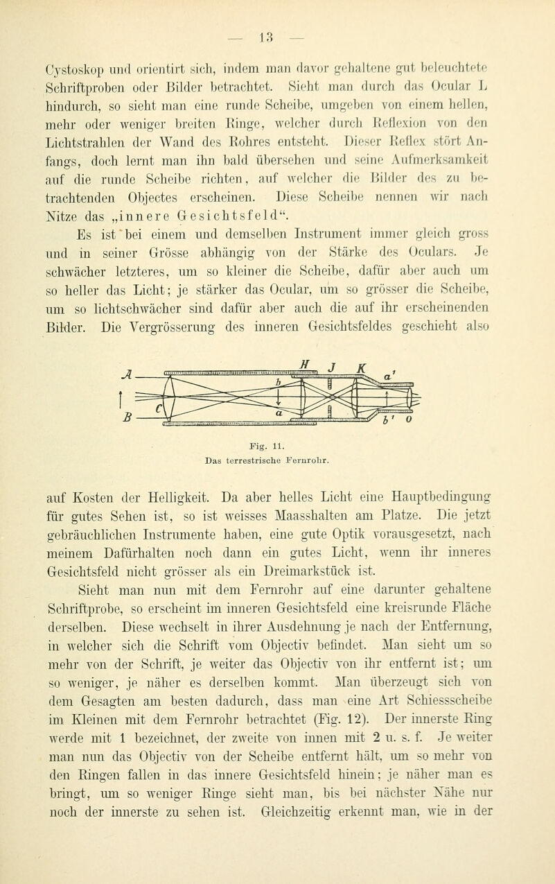 Cystoskop 1111(1 oricntirt sich, indem nian davor gehaltene gut beleuchtete Schriftproben oder Bilder betrachtet. Sieht man fltirch das Ocular Ij hindurch, so sieht man eine runde Scheibe, umgeben von einem hellen, mehr oder weniger breiten Ringe, welcher durch Reflexion von den Lichtstrahlen der Wand des Rohres entsteht. Dieser Reflex stört An- fangs, doch lernt man ihn bald übersehen imd seine Aufmerksamkeit auf die runde Scheibe richten, auf welcher die Bilder des zu be- trachtenden Objectes erscheinen. Diese Scheibe nennen wir nach Nitze das „innere Gesichtsfeld. Es ist bei einem und demselben Instrument immer gleich gi'oss und in seiner Grösse abhängig von der Stärke des Oculars. Je schwächer letzteres, um so kleiner die Scheibe, dafür aber auch um so heller das Licht; je stärker das Ocular, um so grösser die Scheibe, um so lichtschwächer sind dafür aber auch die auf ihr erscheinenden Bilder. Die Vergrösserung des inneren Gesichtsfeldes geschieht also ,n{„„,il„i,,IHl,l,l„IIIII..W| *J -A. 1 Fig. 11. Das terrestrische Perurolir. auf Kosten der Helligkeit. Da aber helles Licht eine Hauptbedingimg für gutes Sehen ist, so ist weisses Maasshalten am Platze. Die jetzt gebräuchlichen Instrumente haben, eine gute Optik vorausgesetzt, nach meinem Dafürhalten noch dann ein gutes Licht, wenn ihr inneres Gesichtsfeld nicht grösser als ein Dreimarkstück ist. Sieht man nun mit dem Fernrohr auf eine darunter gehaltene Schriftprobe, so erscheint im inneren Gesichtsfeld eine kreisrunde Fläche derselben. Diese wechselt in ihrer Ausdehnung je nach der Entfernung, in welcher sich die Schrift vom Objectiv befindet. Man sieht um so mehr von der Schrift, je weiter das Objectiv von ihr entfernt ist; um so weniger, je näher es derselben kommt. Man überzeugt sich von dem Gesagten am besten dadurch, dass man eine Art Schiessscheibe im Kleinen mit dem Fernrohr betrachtet (Fig. 12). Der innerste Ring werde mit 1 bezeichnet, der zweite von innen mit 2 u. s. f. Je weiter man nun das Objectiv von der Scheibe entfernt hält, um so mehr von den Ringen fallen in das innere Gesichtsfeld hinein; je näher man es bringt, um so weniger Ringe sieht man, bis bei nächster Xähe nur noch der innerste zu sehen ist. Gleichzeitig erkennt mau. wie in der