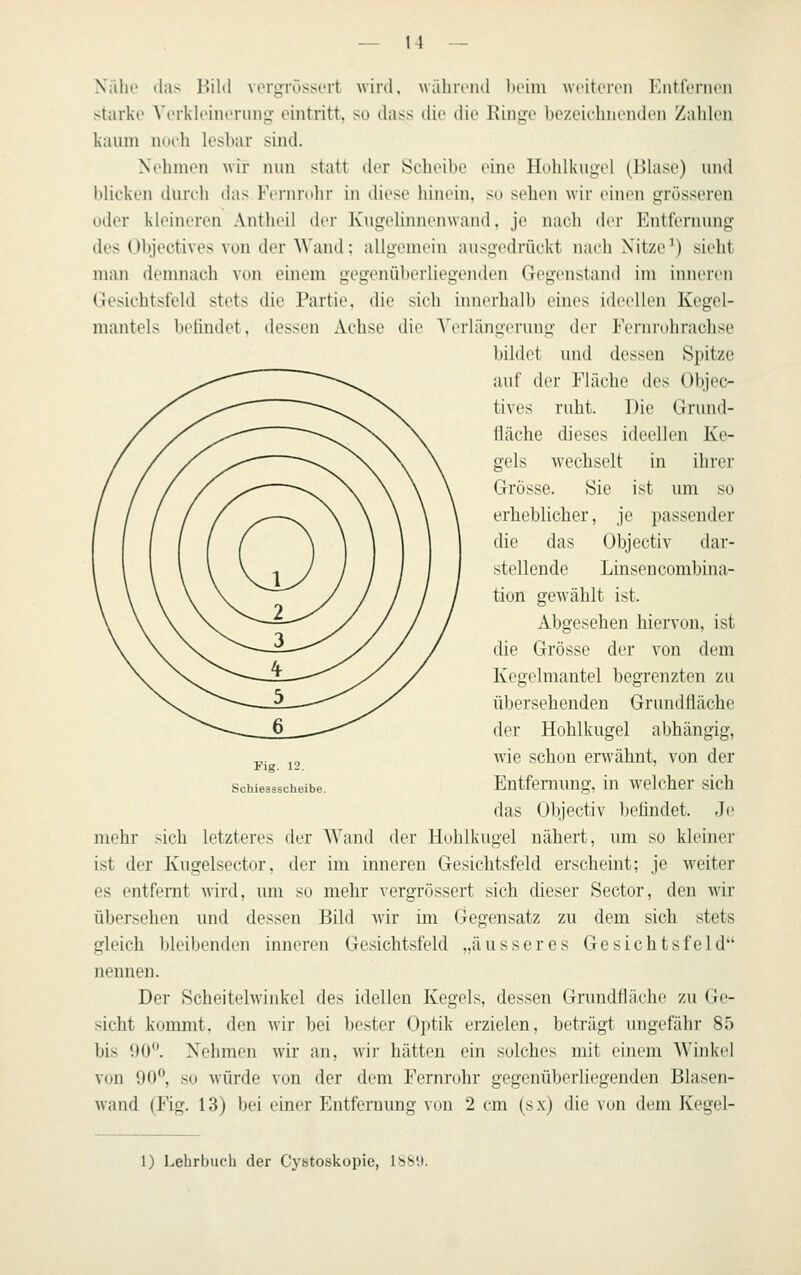 Nähe das Bild vorgrössert wird, wäliiviul beim weiteren Entfernen starke Verkleinerung eintritt, so dass die die Ringe bezeielmendon Zahlen kaum nueh lesbar sind. Nehmen wir nun statt der Scheibe eine Hohlkugel (Blase) und blicken durch das Fernrohr in diese hinein, so sehen wir einen grösseren oder kleinereu Antheil der Kugoliinienwand, je nach der Entfernung des Objectives von der AVand: allgemein ausgedrückt nach Nitze^) sieht man demnach von einem gegenüberliegenden Gegenstand im inneren Gesichtsfeld stets die Partie, die sich innerhalb eines ideellen Kegel- mantels beündet. dessen Achse die Verlängerung der Fernruhrachse bildet und dessen Spitze auf der Fläche des Objec- tives ruht. Die Grund- 1 lache dieses ideellen Ke- gels wechselt in ihriM- Grösse. Sie ist um so erheblicher, je passender die das Objectiv dar- stellende Linsencombina- tiun gewählt ist. Abgesehen hiervon, ist die Grösse der von dem Kegelm.antel begrenzten zu ül)ersehenden Grundfläche der Hohlkugel abhängig, Avie schon erwähnt, von der Entfeniung, in welcher sich das Objectiv befindet. Je mehr sich letzteres der Wand der Hohlkugel nähert, imi so kleiner ist der Kugelsector, der im inneren Gesichtsfeld erscheint; je weiter es entfernt wird, um so mehr vergrössert sich dieser Sector, den wir übersehen und dessen Bild Avir im Gegensatz zu dem sich stets gleich bleibenden inneren Gesichtsfeld „äusseres Gesichtsfeld nennen. Der Scheitelwinkel des idellen Kegels, dessen Grundfläche zu Ge- sicht kommt, den wir bei bester Optik erzielen, beträgt ungefähr 85 bis IJO. Nehmen wir an, wir hätten ein solches mit einem Winkel von 90, so würde von der dem Fernrohr gegenüberliegenden Blasen- wand (Fig. 13) bei einer Entfernung von 2 cm (sx) die von dem Kegel- Fig. 12. Schiessscheibe. 1) Lehrbuch der Cystoskopie, 1889.