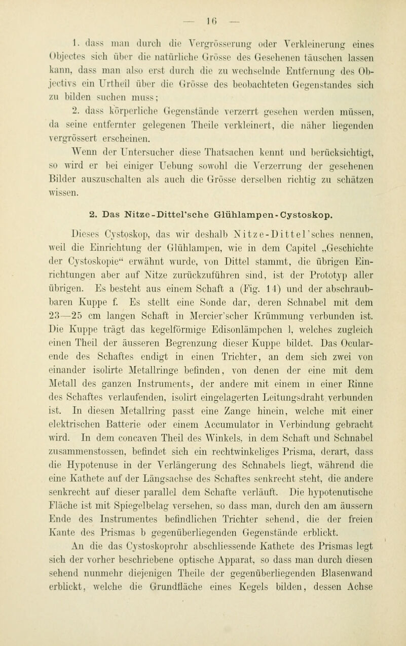 1. tlass man durch die Vorgrössorung oder Yerkleincmng eines olijcctcs sich über die natürliche Grösse des Gesehenen täuschen lassen kann, dass man also erst durch die zu wechselnde Entfernung des Ob- jectivs ein Urtheil über die (Jrösse des beuhachteten Gegenstandes sich zu bilden suchen muss; '2. dass körperliche Gegenslände verzerrt gesellen werden müssen, da seine entfernter gelegenen Theile verkleinert, die naher liegenden \ergrüssert erscheinen. Wenn der Untersucher diese Thatsachen keimt iiiul l)erücksichtigt, so wird er bei einiger Uebung sowohl die A^M'zerrung der gesehenen Bilder auszuschalten als auch die Grösse derselben richtig zu schätzen wissen. 2. Das Nitze-Dittel'sche Glühlampen-Cystoskop. Dieses Cystoskop, das wir deshalb Nitze-Dittersches nennen, weil die Einrichtung der Glühlampen, wie in dem Capitel „Geschichte der Cystoskopie erwähnt wurde, von Dittel stammt, die übrigen Ein- richtungen aber auf Nitze zurückzuführen snid, ist der Prototyp aller übrigen. Es besteht ans einem Schaft a (Fig. 14) und der abschraub- baren Kuppe f. Es stellt eine Sonde dar, deren Schnabel mit dem 23—25 cm langen Schaft in Mercier'scher Krümmung verbunden ist. Die Kuppe trägt das kegelförmige Edisonlämpchen 1, welches zugleich einen Theil der äusseren Begrenzung dieser Kuppe bildet. Das Ocular- ende des Schaftes endigt in einen Trichter, an dem sich zwei von einander isolirte Metallringe befinden, von denen der eine mit dem Metall des ganzen Instruments, der andere mit einem m einer Einne des Schaftes verlaufenden, isolirt eingelagerten Leitungsdraht verbunden ist. In diesen Metallring passt eine Zange hinein, welche mit einer elektrischen Batterie oder einem Accumulator in Verbindung gebracht wird. In dem concaven Theil des Winkels, in dem Schaft und Schnabel zusammenstossen, befindet sich ein rechtwinkeliges Prisma, derart, dass die Hj'potenuse in der Verlängerung des Schnabels liegt, während die eine Kathete auf der Längsachse des Schaftes senkrecht steht, die andere senkrecht auf dieser parallel dem Schafte verläuft. Die hypotenutische Fläche ist mit Spiegelbelag versehen, so dass man, durch den am aussein Ende des Instrumentes befindlichen Trichter sehend, die der freien Kante des Prismas b gegenüberliegenden Gegenstände erblickt. An die das Cystoskoprohr abschliessende Kathete des Prismas legt sich der vorher beschriebene optische Apparat, so dass man durch diesen sehend nunmehr diejenigen Theile der gegenüberhegenden Blasenwand erblickt, welche die Grundfläche eines Kegels bilden, dessen Achse