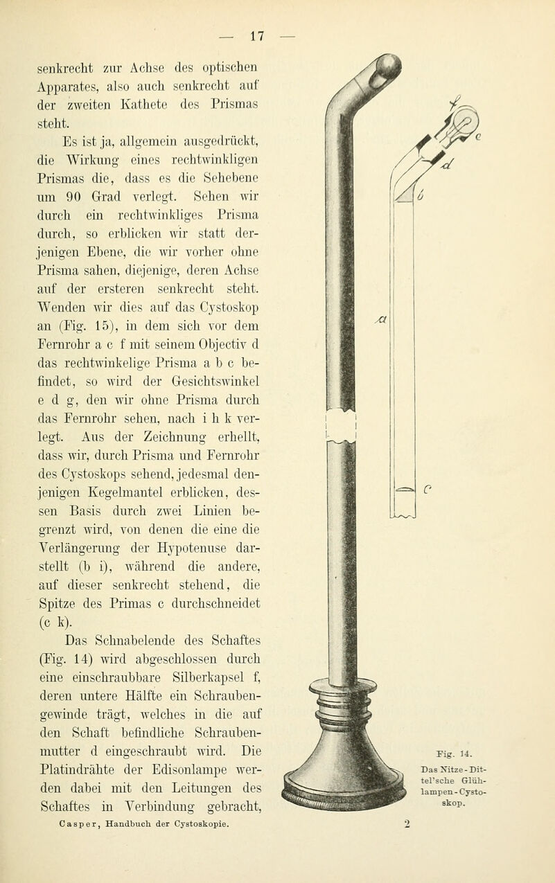 senkrecht zur Achse des optischen Apparates, also auch senkrecht auf der zweiten Kathete des Prismas steht. Es ist ja, allgemein ausgedrückt, die Wirkung eines rechtwinkligen Prismas die, dass es die »Sehebene um 90 G-rad verlegt. Sehen wir durch ein rechtwinkliges Prisma durch, so erblicken wir statt der- jenigen Ebene, die wir vorher ohne Prisma sahen, diejenige, deren Achse auf der ersteren senkrecht steht. Wenden wir dies auf das Cystoskop an (Mg. 15), in dem sich vor dem Fernrohr a c f mit seinem Objectiv d das rechtwinkelige Prisma a b c he- jBndet, so wird der Gresichtswinkel e d g, den wir ohne Prisma durch das Fernrohr sehen, nach i h k ver- legt. Aus der Zeichnung erhellt, dass wir, durch Prisma und Fernrohr des Cj^stoskops sehend, jedesmal den- jenigen Kegelmantel erblicken, des- sen Basis durch zwei Linien be- grenzt wird, von denen die eine die Verlängerung der H3^potenuse dar- stellt (h i), während die andere, auf dieser senkrecht stehend, die Spitze des Primas c durchschneidet (c k). Das Schnabelende des Schaftes (Fig. 14) wird abgeschlossen durch eine einschraubhare Silberkapsel f, deren untere Hälfte ein Schrauben- gewinde trägt, welches in die auf den Schaft befindhche Schrauben- mutter d eingeschraubt wird. Die Platindrähte der Edisonlampe wer- den dabei mit den Leitungen des Schaftes in Verbindung gebracht, Casper, Handbuch der Cystoskopie. Fig. U. Das Xitze-Dit- tel'sche Glüh- lampen-Cysto- skop.