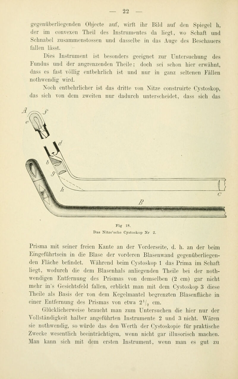 gegenüberliegviKien Objpcte auf. wirft ihr Bild auf den Spiegel h, der im convexeii Tbeii des Instruincntes da liegt, wo Schaft und Sehnabel zusammenstossen und dasselbe in das Auge des Beschauers fallen lässt. Dies Instrument ist besonders geeignet zur Untersuchung des Fundus und der angrenzenden Theile: doch sei schon hier erwähnt, dass es fast völlig entbehrlich ist und mii' in ganz seltenen Fällen nothwendig wird. Xuch entbehrlicher ist das dritte von Nitze construirte Cystoskop, das sich von dem zweiten nur dadurch unterscheidet, dass sich das n tmmmmimmmm Fig 18. Das Xitze'sclie Cystoskop Nr 2. Prisma mit seiner freien Kante an der Vorderseite, d. h. an der beim Eingeführtsein in die Blase der vorderen Blasenwand gegenüberliegen- den Fläche befindet. Während beim Cystoskop 1 das Prima im Schaft liegt, wodurch die dem Blasenhals anliegenden Theile bei der noth- wendigen Entfernung des Prismas von demselben (2 cm) gar nicht mehr in's Gesichtsfeld fallen, erblickt man mit dem Cystoskop 3 diese Theile als Basis der von dem Kegelmantel begi'enzten Blasenfläche in einer Entfernung des Prismas von etwa 2^, cm. Glücklicherweise braucht man zum Untersuchen die hier nur der Vollständigkeit halber angeführten Instrumente 2 und 3 nicht. Wären sie nothwendig, so wüi'de das den Werth der Cystoskoi)ie für praktische Zwecke wesentlich beeinti-ächtigen, wenn nicht gar illusorisch machen. Man kann sich mit dem ersten Instrument, wenn man es gut zu