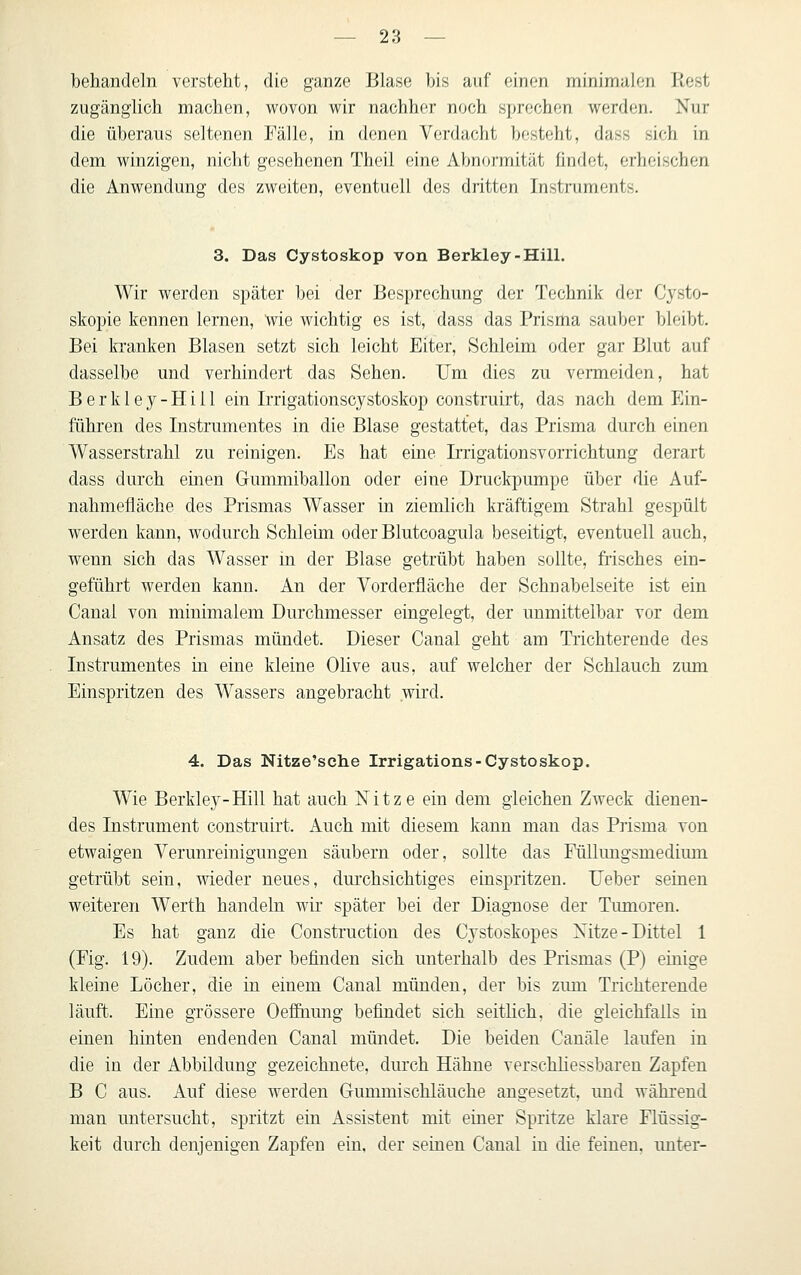 behandeln versteht, die ganze Blase bis auf einen minimalen Rest zugänglich machen, wovon wir nachher noch sprechen werden. Nur die überaus seltenen Fälle, in denen Verdacht besteht, dass sich in dem winzigen, nicht gesehenen Theil eine Abnormität findet, erheischen die Anwendung des zweiten, eventuell des dritten Instruments. 3. Das Cystoskop von Berkley-HilL Wir werden später bei der Besprechung der Technik der Cysto- skopie kennen lernen, wie wichtig es ist, dass das Prisma sauber bleibt. Bei kranken Blasen setzt sich leicht Eiter, Schleim oder gar Blut auf dasselbe und verhindert das Sehen. Um dies zu venneiden, hat B e r k 1 e y - H i 11 ein Irrigationscystoskop construirt, das nach dem Ein- führen des Instrumentes in die Blase gestattet, das Prisma durch einen Wasserstrahl zu reinigen. Es hat eine Irrigationsvorrichtung derart dass durch einen Gummiballon oder eine Druckpumpe über die Auf- nahmefläche des Prismas Wasser in ziemlich kräftigem Strahl gespült werden kann, wodurch Schleim oderBlutcoagula beseitigt, eventuell auch, wenn sich das Wasser in der Blase getrübt haben sollte, frisches ein- geführt werden kann. An der Vorderfläche der Schnabelseite ist ein Canal von minimalem Durchmesser eingelegt, der unmittelbar vor dem Ansatz des Prismas mündet. Dieser Canal geht am Trichterende des Instrumentes in eine kleine Olive aus, auf welcher der Schlauch zum Einspritzen des Wassers angebracht wird. 4. Das Nitze'sche Irrigations-Cystoskop. Wie Berkley-Hill hat auch Nitze ein dem gleichen Zweck dienen- des Instrument construirt. Auch mit diesem kann man das Prisma von etwaigen Verunreinigungen säubern oder, sollte das Füllungsmedium getrübt sein, wieder neues, durchsichtiges einspritzen. Ueber seinen weiteren Werth handeln wir später bei der Diagnose der Tumoren. Es hat ganz die Construction des Cystoskopes Xitze-Dittel 1 (Fig. 19). Zudem aber befinden sich unterhalb des Prismas (P) einige kleine Löcher, die in einem Canal münden, der bis zum Trichterende läuft. Eine grössere Oefihung befindet sich seitlich, die gleichfalls in einen hinten endenden Canal mündet. Die beiden Canäle laufen in die in der Abbildung gezeichnete, durch Hähne verschliessbareu Zapfen B C aus. Auf diese werden Gummischläuche angesetzt, und während man untersucht, spritzt ein Assistent mit einer Spritze klare Flüssig- keit durch denjenigen Zapfen ein. der seineu Canal in die feinen, unter-