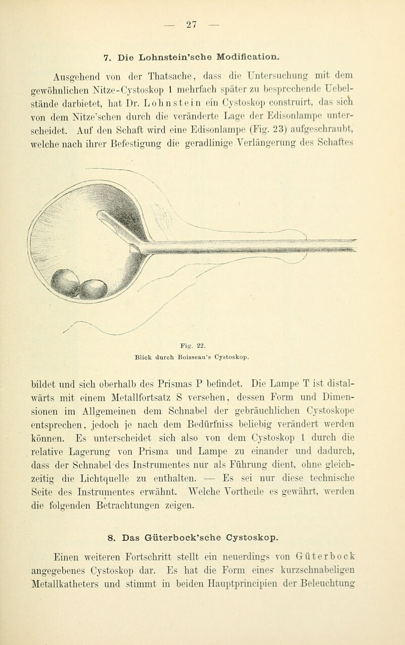 7. Die Lohnstein'sche Modification. Ausgehend von der Thatsaclie, dass dii; Untersuchung mit dem gewöhnlichen Mtze-Cystoskop 1 mehrfach später zu besprechende XJehel- stände darbietet, hat Dr. Lohnstein ein Cystosicop construirt, das sicli von dem Nitze'schen dui-ch die veränderte Lage der Edisonlampe unter- scheidet. Auf den Schaft wird eine Edisonlampe (Fig. 23) aufgeschraubt, welche nach ihrer Befestigung die geradlinige Verlängerung des Schaftes y ■-^,____....--'-' Fig. 22. Blick durcli Boisseau's Cystoskop. bildet und sich oberhalb des Prismas P befindet. Die Lampe T ist distal- wärts mit einem Metallfortsatz S versehen, dessen Form und Dimen- sionen im Allgemeinen dem Schnabel der gebräuchlichen Cystoskope entsprechen, jedoch je nach dem Bedürfniss beliebig verändert werden können. Es unterscheidet sich also von dem Cj'stoskop 1 duix-h die relative Lagerung von Prisma und Lampe zu einander und dadurch, dass der Schnabel des Instrumentes nur als Führung dient, ohne gleich- zeitig die Lichtquelle zu enthalten. — Es sei nur diese technische Seite des Instrumentes erwähnt. Welche Vortheüe es gewährt, werden die folgenden Betrachtungen zeigen. 8. Das Güterbock'sehe Cystoskop. Einen weitereu Fortschritt stellt ein neuerdings von Güterbock angegebenes Cystoskop dar. Es hat die Form eines' kurzschuabehgen Metallkatheters und stimmt in beiden Hauptprincipien der Beleuchtung