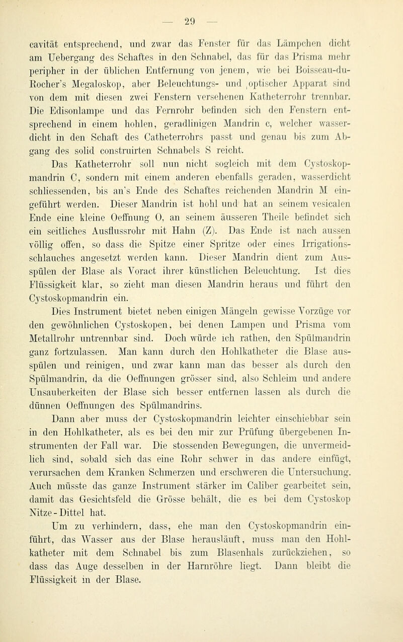 cavität entsprechend, und zwar das Fenster für das Lämp(;hen dicht am Uebergang des Schaftes in den Schnabel, das für das Prisma mehr peripher in der üblichen l<]ntfcrnung von jenem, wie bei Boisst-au-du- Rocher's Megaloskop, aber Beleuchtungs- und ,optischer Apparat sind von dem mit diesen zwei Fenstem vei-sehenen Katheterrohr trennljar. Die Edisonlampe und das Fernrohr belinden sich den Fenstern ent- sprechend in einem liolilcn, geradlinigen Mandrin c, welcher wasser- dicht in den Schaft des Catheterrohrs passt und genau bis ziirti Ali- gang des solid construirten Schnabels S reicht. Das Katheterrohr' soll nun nicht sogleich mit dem Cystoskop- mandrin C, sondern mit einem anderen ebenfalls geraden, wasserdicht schliessenden, bis an's Ende des Schaftes reichenden Mandrin M ein- geführt werden. Dieser Mandrin ist hohl und hat an seinem vesicalen Ende eine Meine Oefihung 0, an seinem äusseren Theile befindet sich ein seitliches Ausflussrohr mit Hahn (Z). Das Ende ist nach aussen völlig offen, so dass die Spitze einer Spritze oder eines Irrigations- schlauches angesetzt werden kann. Dieser Mandrin dient zum Aus- spülen der Blase als Yoract ihrer künstlichen Beleuchtung. Ist dies Flüssigkeit klar, so zieht man diesen Mandrin heraus und führt den Cystoskopmandrin ein. Dies Instrument bietet neben einigen Mängeln gewisse Vorzüge vor den gewöhnlichen Cystoskopen, bei denen Lampen und Prisma vom Metallrohr untrennbar sind. Doch würde ich rathen, den Spüimandrin ganz fortzulassen. Man kann durch den Hohlkatheter die Blase aus- spülen und reinigen, und zwar kann man das besser als durch den Spüimandrin, da die Oefihungen grösser sind, also Schleim und andere Unsauberkeiten der Blase sich besser entfernen lassen als durch die dünnen Oefihungen des Spülmandrins. Dann aber muss der Cystoskopmandrin leichter einschiebbar sein in den Hohlkatheter, als es bei den mir zm* Prüfung übergebenen In- strumenten der Fall war. Die stossenden Bewegungen, die unvermeid- lich sind, sobald sich das eine Rohr schwer m das andere emfügt, verursachen dem Kranken Schmerzen und erschweren die Untersuchung. Auch müsste das ganze Instrument stärker im Caliber gearbeitet sein, damit das Gesichtsfeld die Grösse behält, die es bei dem Cystoskop Nitze-Dittel hat. Um zu verhindern, dass, ehe man den Cystoskopmandrin ein- führt, das Wasser aus der Blase herausläuft, muss man den Hohl- katheter mit dem Schnabel bis zum Blasenhals zurückziehen, so dass das Auge desselben in der Harnröhi'e liegt. Dann bleibt die Flüssigkeit in der Blase.