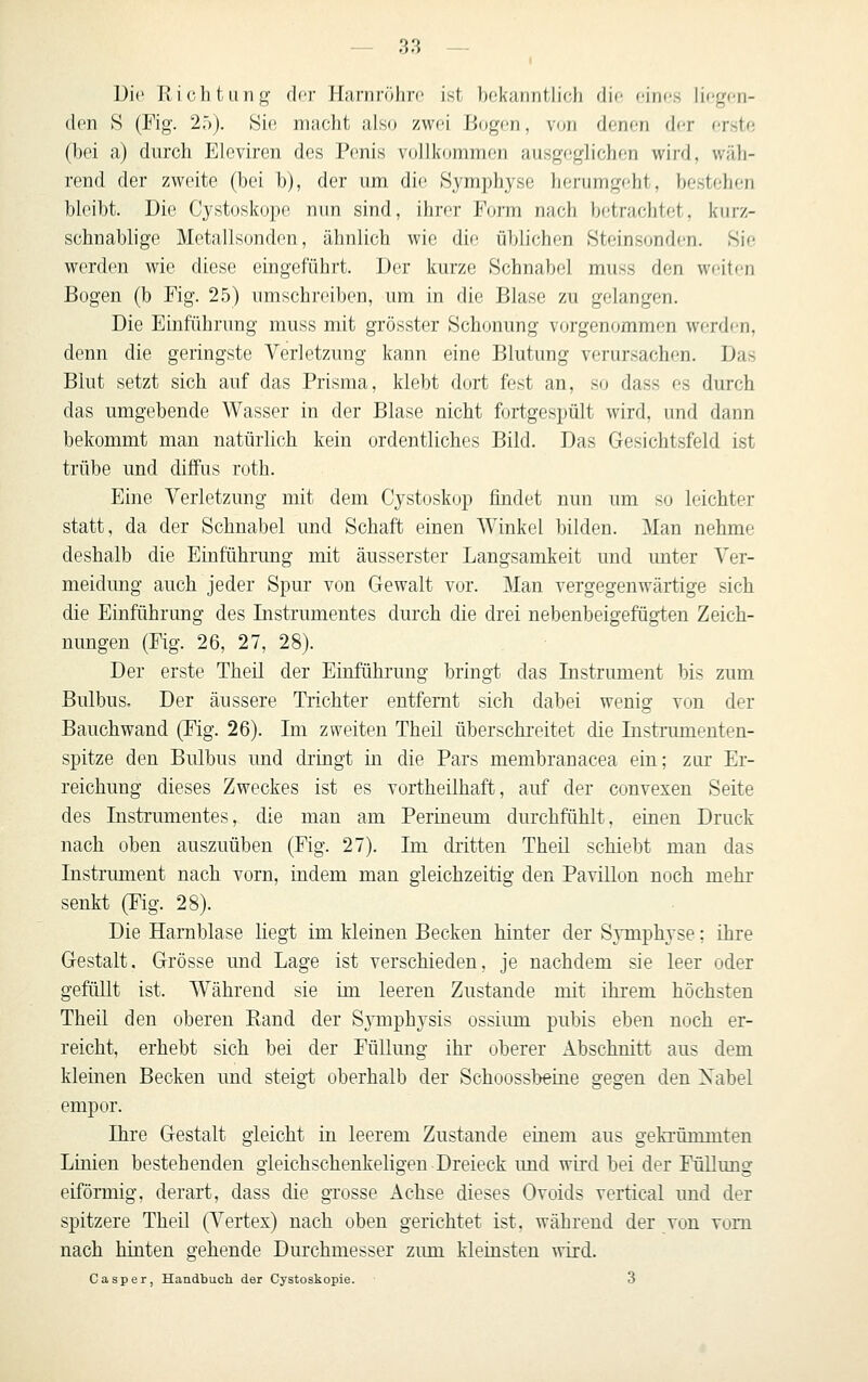 Die Richtung dor Harnröhre ist hckanntlich die eines liegen- den 8 (Fig. 25). 8i(! macht also zwei Bogfn, von denen der erste (bei a) durch Eleviren des Penis vollkommen ausgeglichen wird, wäh- rend der zweite (bei b), dor um die .Symphyse herumgeht, bestehen bleibt. Die Cystoskope nun sind, ihrer Form nach betrachtet, kurz- schnablige Metallsonden, ähnlich wie die üblichen Steinsonden. Sic werden wie diese eingeführt. Der kurze Schnabel muss den weiten Bogen (b Fig. 25) umschreiben, um in die Blase zu gelangen. Die Einführung muss mit grösster Schonung vorgenommen werden, denn die geringste Verletzung kann eine Blutung verursachen. Das Blut setzt sich auf das Prisma, klebt dort fest an, so dass es durch das umgebende Wasser in der Blase nicht fortgespült wird, und dann bekommt man natürlich kein ordentliches Bild. Das Gesichtsfeld ist trübe und diffus roth. Eine Verletzung mit dem Cystoskop findet nun um so leichter statt, da der Schnabel und Schaft einen Winkel bilden. Man nehme deshalb die Einführung mit äusserster Langsamkeit und unter Ver- meidung auch jeder Spur von Gewalt vor. Man vergegenwärtige sich die Einführung des Instrumentes durch die drei nebenbeigefügten Zeich- nungen (Fig. 26, 27, 28). Der erste Theü der Einführung bringt das Instrument bis zum Bulbus. Der äussere Trichter entfernt sich dabei wenig von der Bauchwand (Fig. 26). Im zweiten Theil überschreitet die Instrumenten- spitze den Bulbus und dringt in die Pars membranacea ein; zur Er- reichung dieses Zweckes ist es vortheilhaft, auf der convexen Seite des Instrumentes, die man am Perineum durchfühlt, einen Druck nach oben auszuüben (Fig. 27). Im dritten Theil schiebt man das Instrument nach vorn, indem man gleichzeitig den Pavillon noch mehr senkt (Fig. 28). Die Harnblase liegt im kleinen Becken hinter der Symphyse; ihre Gestalt, Grösse und Lage ist verschieden, je nachdem sie leer oder gefüllt ist. Während sie im leeren Zustande mit ihrem höchsten Theil den oberen Rand der Symphysis ossium pubis eben noch er- reicht, erhebt sich bei der Füllung ihr oberer Abschnitt aus dem kleinen Becken und steigt oberhalb der Schoossbeine gegen den Xabel empor. Ihre Gestalt gleicht in leerem Zustande einem aus gekrümmten Linien bestehenden gleichschenkeligen Dreieck und wird bei der Füllung eiförmig, derart, dass die gTosse Achse dieses Ovoids vertical und der spitzere Theil (Vertex) nach oben gerichtet ist, während der von vom nach hinten gehende Durchmesser zum kleinsten wird. Casper, Handbuch der Cystoskopie. 3