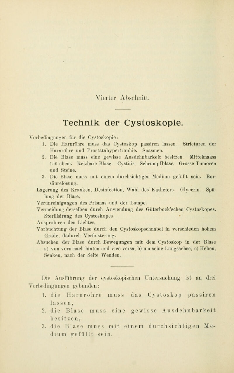 Vierter Abst-hiütt. Technik der Cystoskopie. Vorbedingungen für die Cystoskopie: 1. Die Harnröhre muss das Cj'stoskop passiren lassen. Strietiiren der llarnrölire und Prostataliypertrophie. Spasmen. 2. Die Blase muss eine gewisse Ausdehnbarkeit besitzen. Mittelmaass 150 cbcm. Reizbare Blase. Cystitis. Schrumpf blase. Grosse Tumoren und Steine. 3. Die Blase muss mit einem durchsichtigen Medium gefüllt sein. Bor- säurelösung. Lagerung des Kranken, Desinfection, Wahl des Katheters. Glycerin. Spü- lung der Blase. Verunreinigungen des Prismas und der Lampe. Vermeidung derselben durch Anwendung des Güterboek'schen Cystoskopes. Sterilisirung des Cystoskopes. Ausprobiren des Lichtes. Vorbuchtung der Blase durch den Cystoskopschnabel in verschieden hohem Grade, dadurch Verfinsterung. Absuchen der Blase durch Bewegungen mit dem Cystoskop in der Blase a) von vorn nacli hinten und vice versa, b) um seine Längsachse, c) Heben, Senken, nach der Seite Wenden. Die Ausführung der cystoskopischen Untersuchung ist an drei Vorbedingungen gebunden: 1. die Harnröhre muss das Cystoskop passiren lassen, 2. die Blase muss eine gewisse Ausdehnbarkeit besitzen, 3. die Blase muss mit einem durchsichtigen Me-