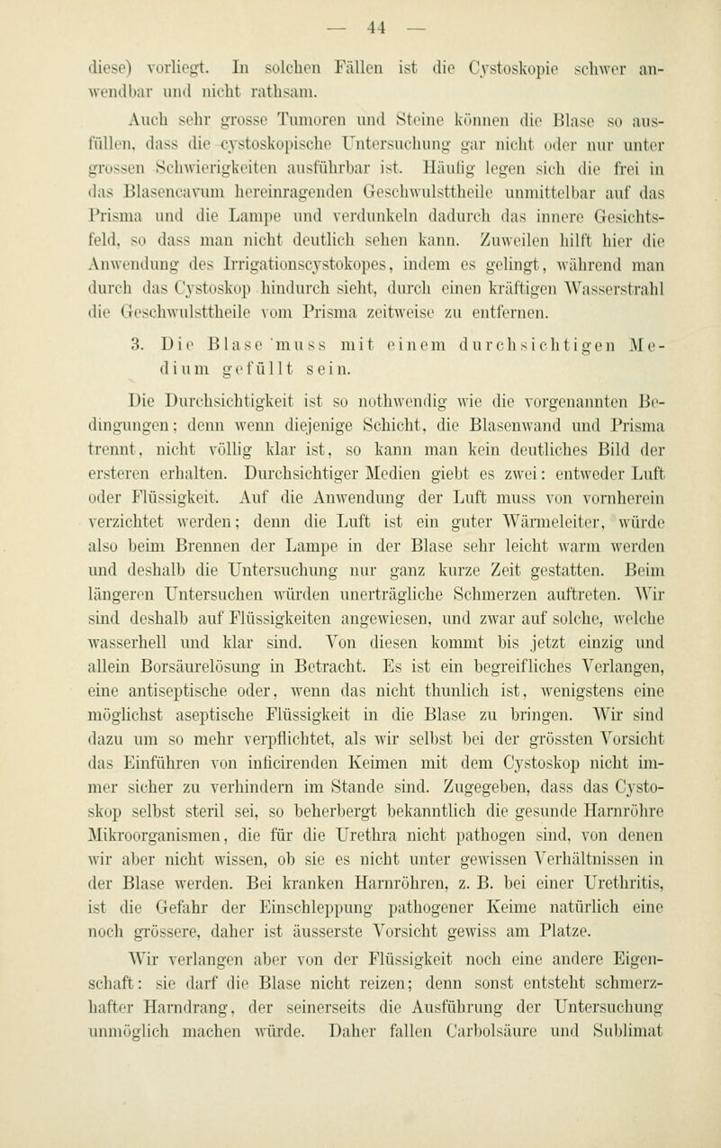 diese) vorliegt. In solchen Fällen ist die Cystoskopie schwor an- wendbar nnd nicht rathsam. Ani-h sehr gi'osse Tiunureii und Steine kimneii die IJlase so ans- füllen, dass die C3'stoskoi)ische Untersnchung gar nicht oder nur unter grossen Schwierigkeiten ausführhar ist. Häulig legen sich die frei in das Blasencavum hereinragenden Geschwulsttheile unmittelbar auf das Prisma und die Lampe nnd verdunkeln dadurch das innere Gesichts- feld, so dass man nicht deutlich sehen kann. Zuweilen hilft hier die Anwendung des Irrigationscystokopes, indem es gelingt, während man durch das Cystoskop hindurch sieht, durch einen kräftigen Wasserstrahl die Geschwulsttheile vom Prisma zeitweise zu entfernen. 3. Die Blase mu SS mit einem durchsichtigen Me- dium gefüllt sein. Die Durchsichtigkeit ist so nothwendig wie die vorgenaiuiten Bv- dingungen; denn wenn diejenige Schicht, die Blasenwand und Prisma trennt, nicht völlig klar ist, so kann man kein deutliches Bild der ersteren erhalten. Durchsichtiger Medien giebt es zwei: entweder Luft oder Flüssigkeit. Auf die AuAvendung der Luft muss von voniherein verzichtet werden; denn die Luft ist ein guter Wärmeleiter, würde also beim Brennen der Lampe in der Blase sehr leicht warm Averden imd deshalb die Untersuchung nur ganz kurze Zeit gestatten. Beim längeren Untersuchen würden unerträgliche Schmerzen auftreten. AVir sind deshalb auf Flüssigkeiten angewiesen, und zwar auf solche, welche wasserhell und klar sind. Von diesen kommt bis jetzt einzig und allein Borsäurelösung in Betracht. Es ist ein begreifliches Verlangen, eine antiseptische oder, wenn das nicht thunlich ist, wenigstens eine möglichst aseptische Flüssigkeit in die Blase zu bringen. Wir sind dazu um so mehr verpflichtet, als wir selbst bei der grössten Vorsicht das Einführen von inficirenden Keimen mit dem Cystoskop nicht im- mer sicher zu verhindern im Stande sind. Zugegeben, dass das Cysto- skop selbst steril sei, so beherbergt bekanntlich die gesunde Harnröhre Miki'oorganismen, die für die Urethra nicht pathogen sind, von denen wir aber nicht wissen, ob sie es nicht unter gewissen Verhältnissen in der Blase werden. Bei kranken Harnröhren, z. B. bei einer Urethritis, ist die Gefahr der Einschleppung pathogener Keime natürlich eine noch grössere, daher ist äusserste Vorsicht gewiss am Platze. Wir verlangen aber von der Flüssigkeit noch eine andere Eigen- schaft: sie darf die Blase nicht reizen; denn sonst entsteht schmerz- hafter Hamdrang, der seinerseits die Ausführung der Untersuchung unmöglich machen würde. Daher fallen Carbolsäure und Sublimat