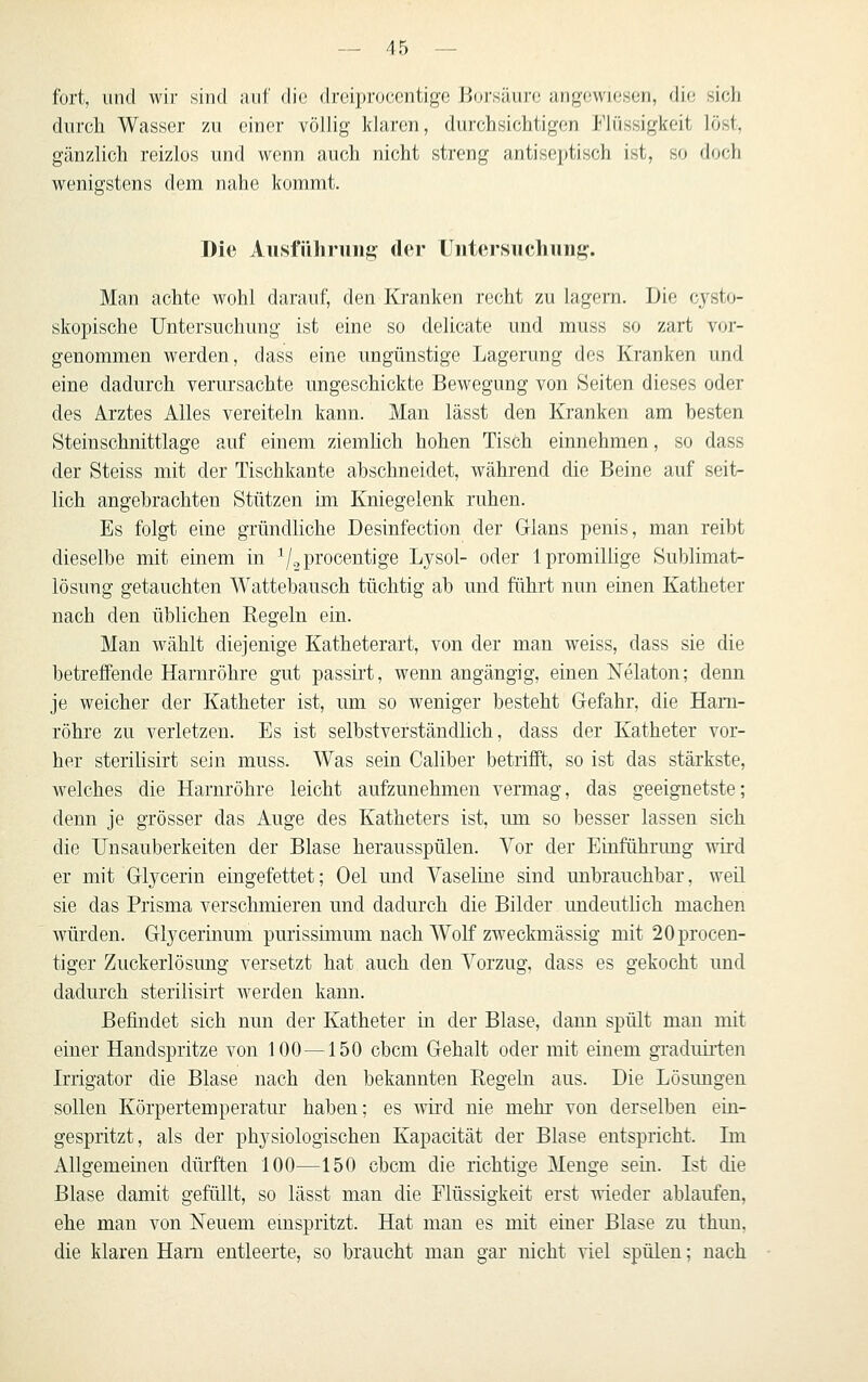 fort, und wir sind auf die dreiprocentige Bui'säurc angewiesen, die sich durch Wasser zu einer völlig Idaren, durchsichtigen Flüssigkeit löst, gänzlich reizlos und wenn auch nicht streng antiseptisch ist, so doch wenigstens dem nahe kommt. Die Aiisfiihrun« der Untersuchung. Man achte wohl darauf, den Kranken recht zu lagern. Die cysto- skopische Untersuchung ist eine so delicate und muss so zart vor- genommen werden, dass eine ungünstige Lagerung des Kranken und eine dadurch verursachte ungeschickte Bewegung von Seiten dieses oder des Arztes Alles vereiteln kann. Man lässt den Kranken am hesten Steinschnittlage auf einem ziemlich hohen Tisch einnehmen, so dass der Steiss mit der Tischkante abschneidet, während die Beine auf seit- lich angebrachten Stützen im Kniegelenk ruhen. Es folgt eine gründliche Desinfection der Glans penis, man reibt dieselbe mit einem in ^/^procentige Lysol- oder Ipromillige Sublimat- lösung getauchten Wattebausch tüchtig ab und führt nun einen Katheter nach den üblichen Regeln ein. Man wählt diejenige Katheterart, von der man weiss, dass sie die betreffende Harnröhre gut passirt, wenn angängig, einen ISTelaton; denn je weicher der Katheter ist, um so weniger besteht Gefahr, die Harn- röhre zu verletzen. Es ist selbstverständlich, dass der Katheter vor- her sterilisirt sein muss. Was sein Caliber betrifft, so ist das stärkste, welches die Harnröhre leicht aufzunehmen vermag, das geeignetste; denn je grösser das Auge des Katheters ist, um so besser lassen sich die Unsauberkeiten der Blase herausspülen. Vor der Einführung wird er mit Glycerin eingefettet; Oel und Vaseline sind unbrauchbar, weil sie das Prisma verschmieren und dadurch die Bilder undeutlich machen würden. Glycerinum purissimum nach Wolf zweckmässig mit 20procen- tiger Zuckerlösung versetzt hat auch den Vorzug, dass es gekocht und dadurch sterilisirt werden kann. Befindet sich nun der Katheter in der Blase, dann spült man mit einer Handspritze von 100 —150 cbcm Gehalt oder mit einem gradim-fen Irrigator die Blase nach den bekannten Regeln aus. Die Lösimgen sollen Körpertemperatur haben: es wii'd nie mehr von derselben ein- gespritzt, als der physiologischen Kapacität der Blase entspricht. Ln Allgemeinen dürften 100—150 cbcm die richtige Menge sein. Ist die Blase damit gefüllt, so lässt man die Flüssigkeit erst wieder ablaufen, ehe man von Neuem emspritzt. Hat man es mit einer Blase zu thun. die klaren Harn entleerte, so braucht man gar nicht viel spülen; nach