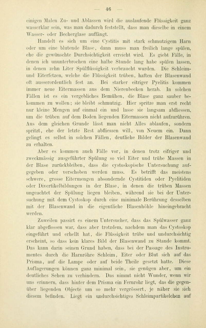 i'iiiiyi'ii Malen Zu- und Ablassen wird die auslaulonde Flüssigkeit gfanz wasserklar sein, was man daihireh feststellt, dass man dieselbe in einem Wasser- uder Becherglase ault'äimt. Handelt es sich um eine ('ystitis mit stark schmutzigem Harn oder m« eine hhitende Blase, dann mnss man freilich lange spiUen, ehe die gcAvirnschte Durchsichtigkeit erreicht wird. Es giebt Fälle, in (hMien ieli ununterbrochen eine halbe Stunde lang habe spülen lassen, in denen zehn liter S]nilllüssigkeit verbraueht wurden. üi(> Schleim- und Eiterletzen, welche die Flüssigkeit trül)en, halten der Blast'uwand oft ausserordentlich fest an. Bei starker eitriger Pj'^elitis kommen immer neue Eitermassen aus dem Nierenbecken herab. In solchen Fällen ist es ein vergebliches Bemühen, die Blase ganz sauber be- kommen zu wollen; sie bleibt schmutzig. Hier spritze man erst recht nur Ivleine Mengen auf einmal ein und lasse sie langsam abüiessen, um die trüben auf dem Boden liegenden Eitermassen nicht aufzurühren. Aus dem gleichen Grunde lässt man nicht Alles ablaufen, sondern spritzt, ehe der letzte Rest abfliessen will, von Neuem ein. Dann gelingt es selbst in solchen Fällen, deutliche Bilder der Blasenw^and zu erhalten. Aber es kommen auch Fälle vor, in denen trotz eifriger und zweckmässig ausgeführter Spülung so viel Eiter und trübe Massen in der Blase zurückbleiben, dass die C3^stoskopische Untersuchung auf- gegeben oder verschoben werden muss. Es betrifft das meistens schwere, grosse Eitermengen absondernde Cystitiden oder Pj^elitiden oder Divertikelbildungen in der Blase, in denen die trüben Massen ungeachtet der Spülung liegen bleiben, w^ährend sie bei der Unter- suchung mit dem Cystoskop durch eine minimale Berührung desselben mit der Blasenwand in die eigentliche Blasenhöhle hineingebracht w^erden. Zuweilen passirt es einem Untersucher, dass das Sj)ühvasser ganz klai' abgeflossen w-aw dass aber ti'otzdem, nachdem man das Cystoskop eingeführt und erhellt hat, die Flüssigkeit trübe und undurchsichtig erscheint, so dass kein klares Bild der Blasenwand zu Stande kommt. Das kann darin seinen Grund haben, dass bei der Passage des Instru- mentes durch die Harnröhre Schleim, Eiter oder Blut sich auf das Piisma, auf die Lampe oder auf beide Theile gesetzt hatte. Diese Auflagerungen können ganz minimal sein, sie genügen aber, um ein deutliches Sehen zu verliindeni. Das nimmt nicht Wunder, wenn wir ims erinnern, dass hinter dem Prisma ein Fernrohr liegt, das die gegen- über liegenden Objecto um so mehr vergrössert, je näher sie sich diesem befinden. Liegt ein imdui'chsichtiges Schleimpartikelchen auf
