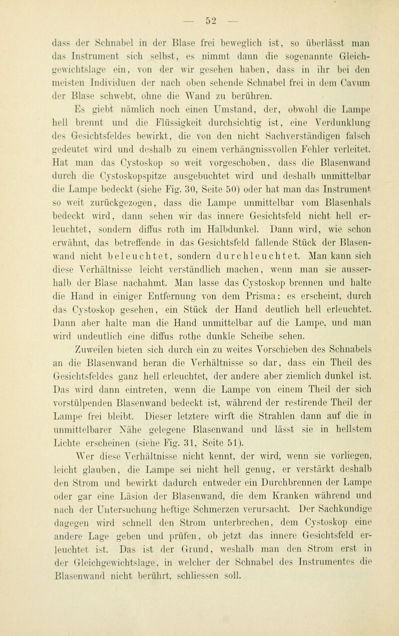 dass der Schnabel in der Blase frei beweglich ist, so überlässt man das Instrument sich selbst, es nimmt dann die sogenannte Gleich- gewichtshige ein, von der wir gesehen haben, dass in ihr bei den meisten Iii(ii\i(liirn der nach oben sehende Sclmalicl frei in dem Cavuni der Bhise schwebt, ohne die Wand zu berühren. Es giebt nämlich noch einen Umstand, der, (il)\\(ihl die Lampe h(dl Iti-eiint und die Flüssigkeit dni'ehsi(ditig i^t. eine \'erdnnklnng des Gesichtsfeldes bewirkt, die von den nicht Sachverständigen falsch gedeutet wird und deshalb zu einem verhängnissvollen Fehler verleitet. Hat man das C^^stoskop so weit vorgeschoben, dass die Blasenwand durch die C3'stoskopspitze ausgebuchtet wird und deshalb unmittelbar die Lampe bedeckt (siehe Fig. 30, Seite 50) oder hat man das Instrument so weit zurückgezogen, dass die Lampe unmittelbar vom Blasenhals bedeckt \\n\\. dann sehen wir das innere Gesichtsfeld nicht ludl er- leuchtet, sondern diftus roth im Halbdunkel. Dann wird, wie schon er\vähnt, das betreffende in das Gesichtsfeld fallende Stück der Blasen- wand nicht beleuchtet, sondern durchleuchtet. Man kann sich diese Verhältnisse leicht verständlich machen, wenn man sie ausser- halb der Blase nachahmt. Man lasse das C^ystoskop brennen und halte die Hand in einiger l']ntfernung von dem Prisma; es erscheint, durch das Cystoskop gesehen, ein Stück der Hand deutlich hell erleuchtet. Dann aber halte man die Hand unmittelbar auf die Lampe, und man wird undeutlich eine diffus rothe dunkle Scheibe sehen. Zuweilen bieten sich durch ein zu weites Vorschieben des Schnabels an die Blasenwand heran die Verhältnisse so dar, dass ein Theil des Gesichtsfeldes ganz hell erleuchtet, der andere aber ziemlich dunkel ist. Das wird dann eintreten, wenn die Lampe von einem Theil der sich vorstülpenden Blasenwand bedeckt ist, während der restirende Theil der LamjM' frei lileibt. Dieser letztere wirft die Strahlen dann auf die in munittelbarer Nähe gelegene Blasenwand und lässt sie in hellstem Lichte erscheinen (siehe Fig. 31, Seite 51). Wer diese Verhältnisse nicht kennt, der wird, wenn sie vorliegen, leicht glauben, die Lampe sei nicht hell genug, er verstärkt deshalb den Strom und bewirkt dadurch entweder ein Durchbrennen der Lampe oder gar eine Läsion der Blasenwand, die dem Kranken während und nach der Untersuchung heftige Schmerzen verursacht. Der Sachkundige dagegen wird schnell den Strom unterbrechen, dem Cystoskop eine andere Lage geben und prüfen, ob jetzt das innere Gesichtsfeld er- leuchtet ist. Das ist der Grund, weshalb man den Strom erst in der Gleichgewichtslage, in welcher der Schnabel des Instrumentes die Blasenwand nicht berührt, schliessen soll.