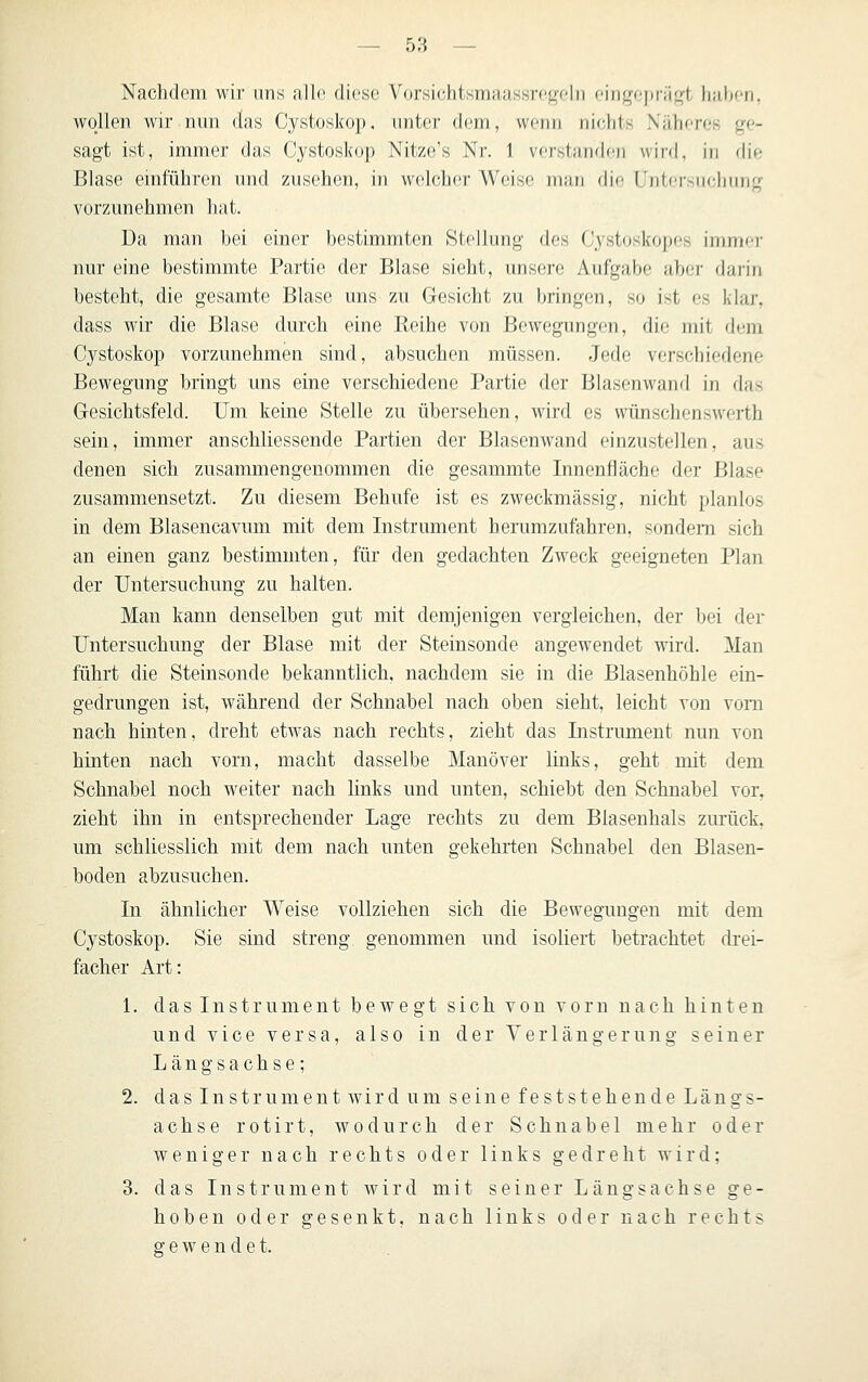 Nachdem wir uns alle diese Vorsichtsmaassregeln oingepräf,'t haben, wollen wir nun das Cystoskop. unter dem, wenn nichts Näheres ge- sagt ist, immer das Cystoskop Nitze's Nr. 1 verstanden wird, in die Blase einführen und zusehen, in welcher Weise man die Untersuchung vorzunehmen hat. Da man bei einer bestimmten Stellung des Cystoskopes immer nur eine bestimmte Partie der Blase sieht, unsere Aufgabe aber darin besteht, die gesamte Blase uns zu Gesicht zu bringen, so ist es klar, dass wir die Blase durch eine Reihe von Bewegimgen, die mit dem Cystoskop vorzunehmen sind, absuchen müssen. Jede verschiedene Bewegung bringt ims eine verschiedene Partie der Blasenwand in das Gesichtsfeld. Um keine Stelle zu übersehen, wird es wünschenswerth sein, immer anschliessende Partien der Blasenwand einzustellen, aus denen sich zusammengenommen die gesammte Innenfläche der Blase zusammensetzt. Zu diesem Behufe ist es zweckmässig, nicht planlos in dem Blasencavum mit dem Instrument herumzufahren, sondern sich an einen ganz bestimmten, für den gedachten Zweck geeigneten Plan der Untersuchung zu halten. Man kann denselben gut mit demjenigen vergleichen, der bei der Untersuchung der Blase mit der Steinsonde angewendet wird. Man führt die Steinsonde bekanntlich, nachdem sie in die Blasenhöhle ein- gedrungen ist, während der Schnabel nach oben sieht, leicht von vom nach hinten, dreht etwas nach rechts, zieht das Instrument nun von hinten nach vorn, macht dasselbe Manöver links, geht mit dem Schnabel noch weiter nach links und unten, schiebt den Schnabel vor, zieht ihn in entsprechender Lage rechts zu dem Blasenhals zurück, um schliesslich mit dem nach unten gekehrten Schnabel den Blasen- boden abzusuchen. In ähnlicher Weise vollziehen sich die Bewegungen mit dem Cystoskop. Sie sind streng genommen und isoliert betrachtet drei- facher Art: 1. das Instrument bewegt sich von vorn nach hinten und vice versa, also in der Verlängerung seiner Längsachse; 2. das Instrument wird um seine feststehende Längs- achse rotirt, wodurch der Schnabel mehr oder weniger nach rechts oder links gedreht wird; 3. das Instrument wird mit seiner Längsachse ge- hoben oder gesenkt, nach links oder nach rechts gewendet.