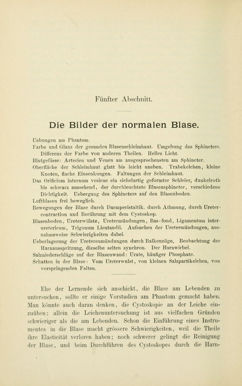 Fünfter Abscliiiitt. Die Bilder der normalen Blase. febnnj^en am Phantom. Farbe und Glanz der gesunden Blasenschleimhaut. Umgebung des Sphincters. Differenz der Farbe von anderen Theilen. Helles Licht. Blutgetlisse: Arterien und Venen am ausgesprochensten am Sphincter. Oberfläche der Schleimhaut glatt bis leicht uneben. Trabekelchen, kleine Knoten, flache Einsenkungen. Faltungen der Schleimhaut. Das Orificium internum vesicae ein sichelartig geformter Schleier, dunkelrotli bis schwarz aussehend, der durchleuchtete Blasensphincter, verschiedene Dichtigkeit. Uebergang des Sphincters auf den Blasenboden. Luftblasen frei beweglich. Bewegungen der Blase durch Darmperistaltik, durch Athraung, durch Ureter- contraction und Berührung mit dem Cystoskop. Blasenboden, Ureterwülste, Uretermiindungen, Bas-fond, Ligamentum inter- uretericum, Trigonum Lieutandii. Aufsuchen der Uretermiindungen, aus- nahmsweise Schwierigkeiten dabei. Ueberlagerung der Ureterenmiindungen durch Balkenziige, Beobachtung der Harnausspritzung, dieselbe selten synchron. Der Harnwirbel. Salzniederschläge auf der Blasenwand: Urate, häufiger Phosphate. Schatten in der Blase: Vom Ureterwulst, von kleinen Salzpartikelchen, von vorspringenden Falten. Ehe der Lernende sich anschickt, die Blase am Lebenden zu untersuchen, sollte er einige Vorstudien am Phantom gemacht haben, ^lan könnte auch daran denken, die Cystoskopie an der Leiche ein- /.uülicii: ulloin die Leichenuntersuchung ist aus vielfachen Gründen schwieriger als die am Lebenden. Schon die Einführung eines Instru- mentes in die Blase macht gTössere Schwierigkeiten, weil die Theile ihre Elasticität verloren haben; noch schwerer gelingt die Reinigung der Blase, und beim Durchführen des Cystoskopes durch die Hani-