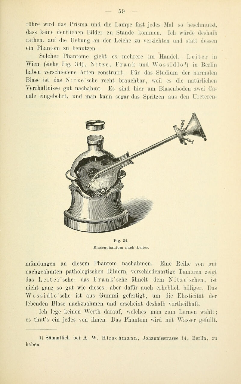 röhre wird das Prisma und die Lampe fast jedes Mal so beschmutzt, dass keine deutlichen liilder zu Stande kommen. Ich würde deshalb rathen, auf die Uebung an der Leiche zu verzichten luid statt dessen ein Phantom zu benutzen. Solcher Phantome giebt es mehrere im Handel. Jjeitcr in Wien (siehe Fig. 34), Nitze, Frank und Wossidio'j i/i lieriin haben verschiedene Arten construirt. Für das Studium der rioi-in;ilen Blase ist das Nitze'sche recht brauchbar, weil es die natürlichen Verrhältnisse gut nachahmt. Es sind hier am Blasenboden zwei Ca- näle eingebohrt, und man kann sogar das Spritzen aus den Ureteren- Fig. 34. Blasenphantom nach Leiter. mündungen an diesem Phantom nachahmen. Eine Eeihe von gut nachgeahmten pathologischen Bildern, verschiedenartige Tumoren zeigt das Leiter'sche; das Frank'sche ähnelt dem Nitze'schen. ist nicht ganz so gut wie dieses; aber dafür auch erheblich billiger. Das Wossidlo'sche ist aus Gummi gefertigt, um die Elasticität der lebenden Blase nachzuahmen und erscheint deshalb vortheilhaft. Ich lege keinen Werth darauf, welches man zum Lernen wählt: es thufs ein jedes von ihnen. Das Phantom wird mit Wasser gefüllt. 1) Sämmtlich bei A. W. Hirschmanu, Jobannisstrasse 1-i, Berlin, zu haben.