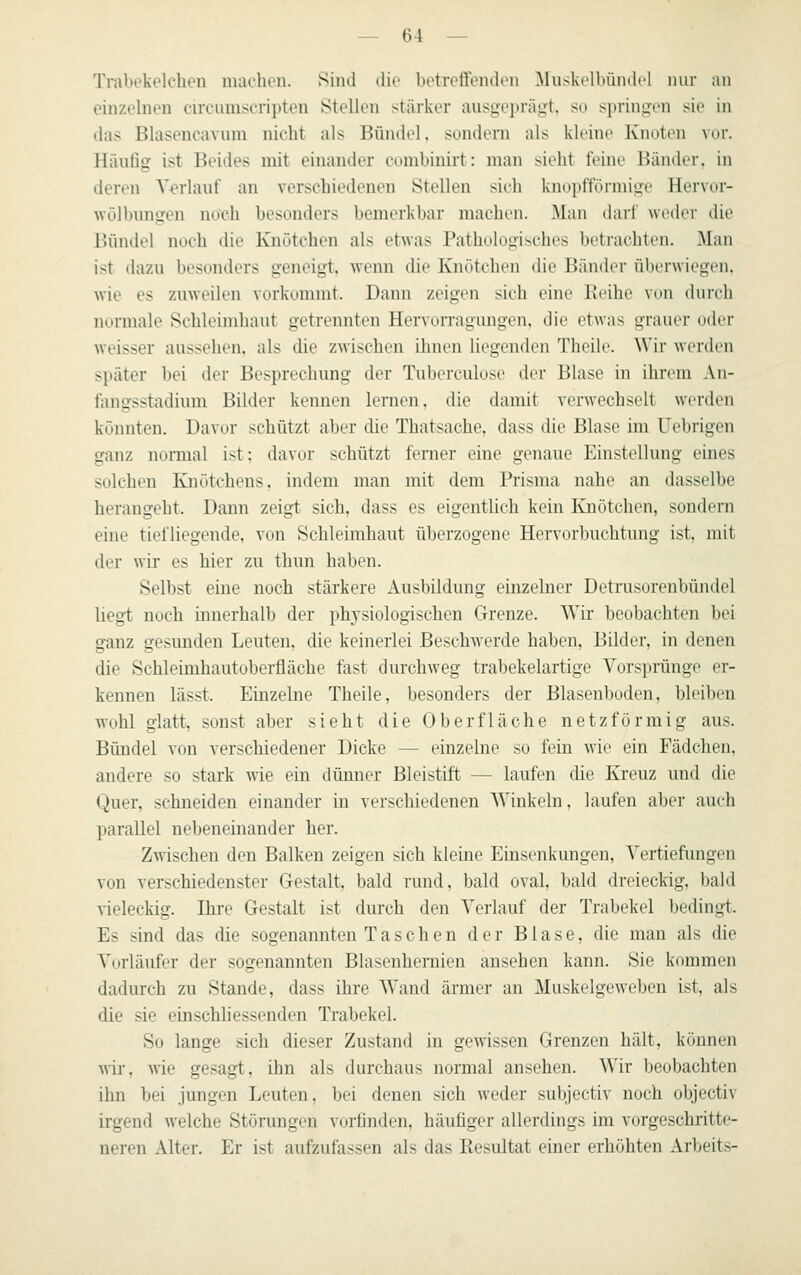 Trabekelchen nuichon. Sind die betreffenden Muskelbündel nur an einzelnen circiunscripten Stellen stärker ausgeprägt, so springen sie in ilas Blasencavum nicht als Bündel, sondern als kleine Knoten vor. Häufig ist Beides mit einander combinirt: man sieht fehle Bänder, in deren Verlauf an verschiedenen Stellen sieh knopfförmige Hervor- wölbungen noch besonders bemerkbar machen. Man darf weder die Bündel noch die Knötchen als etwas Pathologisches betrachten. Man ist dazu besonders geneigt, wenn die Knötchen die Bänder überwiegen, wie es zuweilen vorkommt. Dann zeigen sich eine Beihe von durch nurmale Schleimhaut getrennten Hervorragungen, die etwas grauer oder weisser aussehen, als die zwischen ihnen liegenden Theile. Wir werden später bei der Besprechung der Tuberculose der Blase in ihrem An- fangsstadium Bilder kennen lernen, die damit verwechselt werden könnten. Davor schützt aber die Thatsache, dass die Blase im Uebrigen ganz normal ist: davor schützt ferner eine genaue Einstellung eines solchen Knötchens, indem man mit dem Prisma nahe an dasselbe herangeht. Dann zeigt sich, dass es eigentlich kein Knötchen, sondern eine tiefliegende, von Schleimhaut überzogene Hervorbuchtung ist, mit der wir es hier zu thun haben. Selbst eine nocli stärkere Ausbildung einzelner Detrusorenbündel liegt noch innerhalb der physiologischen Grenze. Wir beobachten bei ganz gesunden Leuten, die keinerlei Beschwerde haben, Bilder, in denen die Schleimhautoberfläche fast durchweg trabekelartige Vorsprünge er- kennen lässt. Einzelne Theile, besonders der Blasenboden, bleiben wohl glatt, sonst aber sieht die Oberfläche netzförmig aus. Bündel von verschiedener Dicke — einzelne so fein wie ein Fädchen, andere so stark wie ein dünner Bleistift — laufen die Kreuz und die Quer, schneiden einander in verschiedenen Winkeln, laufen aber auch parallel nebeneinander her. Zwischen den Balken zeigen sich kleine Einsenkungen, Vertiefungen von verschiedenster Gestalt, bald rund, bald oval, bald dreieckig, bald vieleckig. Ihre Gestalt ist durch den Verlauf der Trabekel bedingt. Es sind das die sogenannten Taschen der Blase, die man als die Vorläufer der sogenannten Blasenheraien ansehen kann. Sie kommen dadurch zu Stande, dass ihre Wand ärmer an Muskelgeweben ist, als die sie einschliessenden Trabekel. So lange sich dieser Zustand in gewissen Grenzen hält, können wir. wie gesagt, ihn als durchaus normal ansehen. Wir beobachten ihn bei jungen Leuten, bei denen sich weder subjectiv noch objectiv irgend welche Störungen vorfinden, häufiger allerdings im vorgeschritte- neren Alter. Er ist aufzufassen als das Resultat einer erhöhten Arbeits-