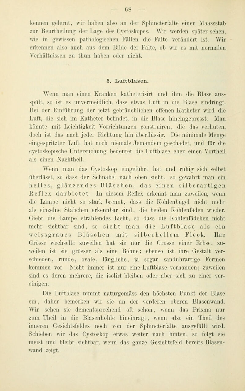 kennen gelernt, wir haben also an iler Sphincterfalte einen Maassstab znr Benrtheilnng der Lage des Cystoskopes. Wir werden si)äter sehen, wie in gewissen pathologischen Fällen die Falte verändert ist. Wir erkeinien also auch aus dem Bilde der P'alte. db wir es mit nonnalen Verhältnissen zu thun haben oder nicht. 5. Luftblasen. Wenn man einen Kranken kathetei'isirt und ihm die Blase aus- spült, so ist es unvermeidlich, dass etwas Luft in die Blase eindringt. Bei der Einführung der jetzt gebräuchlichen offenen Katheter wird die Luft, die sich im Katheter belindet, in die Blase hineingepresst. Man könnte mit Leichtigkeit Von-ichtungen construiren, die das verhüten, doch ist das nach jeder Richtung hin überflüssig. Die minimale Menge eingespritzter Luft hat noch niemals Jemandem geschadet, und für die cystoskopische Untersuchung bedeutet die Luftblase eher einen Vdrtheil als einen Xachthcil. Wenn man das Cystoskop eingeführt hat und ruhig sich selbst überlässt, so dass der Schnabel nach oben sieht, so gewahrt man ein helles, glänzendes Bläschen, das einen silberartigen Reflex darbietet. Li diesem Reflex erkennt man zuweilen, wenn die Lampe nicht so stark brennt, dass die Kohlenbügel nicht mchi- als einzelne Stäbchen erkennbar sind, die beiden Kohlenfäden wieder. Giebt die Lampe strahlendes Licht, so dass die Kohleufädchen nicht mehr sichtbar sind, so sieht man die Luftblase als ein weissgraues Bläschen mit silberhellem Fleck. Ihre Grösse wechselt: zuweilen hat sie nur die Grösse einer Erbse, zu- weilen ist sie grösser als eine Bohne; ebenso ist ihre Gestalt ver- schieden, runde, ovale, längliche, ja sogar sanduhrartige Formen kommen vor. Nicht immer ist nur eine Luftblase vorhanden; zuAveilen sind es deren mehrere, die isolirt bleiben oder aber sich zu einer ver- einigen. üie Luftblase nimmt naturgemäss den höchsten Punkt der Blase ein, daher bemerken wir sie an der vorderen oberen Blasenwand. W% sehen sie dementsprechend oft schon, wenn das Prisma nur zum Tlicil in die Blasenhöhle hineinragt, wenn also ein Tlieil des inneren Gesichtsfeldes noch von der Sphincterfalte ausgefüllt wird. Schieben wir das Cj^stoskop etwas weiter nach hinten, so folgt sie meist und bleibt sichtbar, wenn das ganze Gesichtsfeld bereits Blasen- wand zeigt.