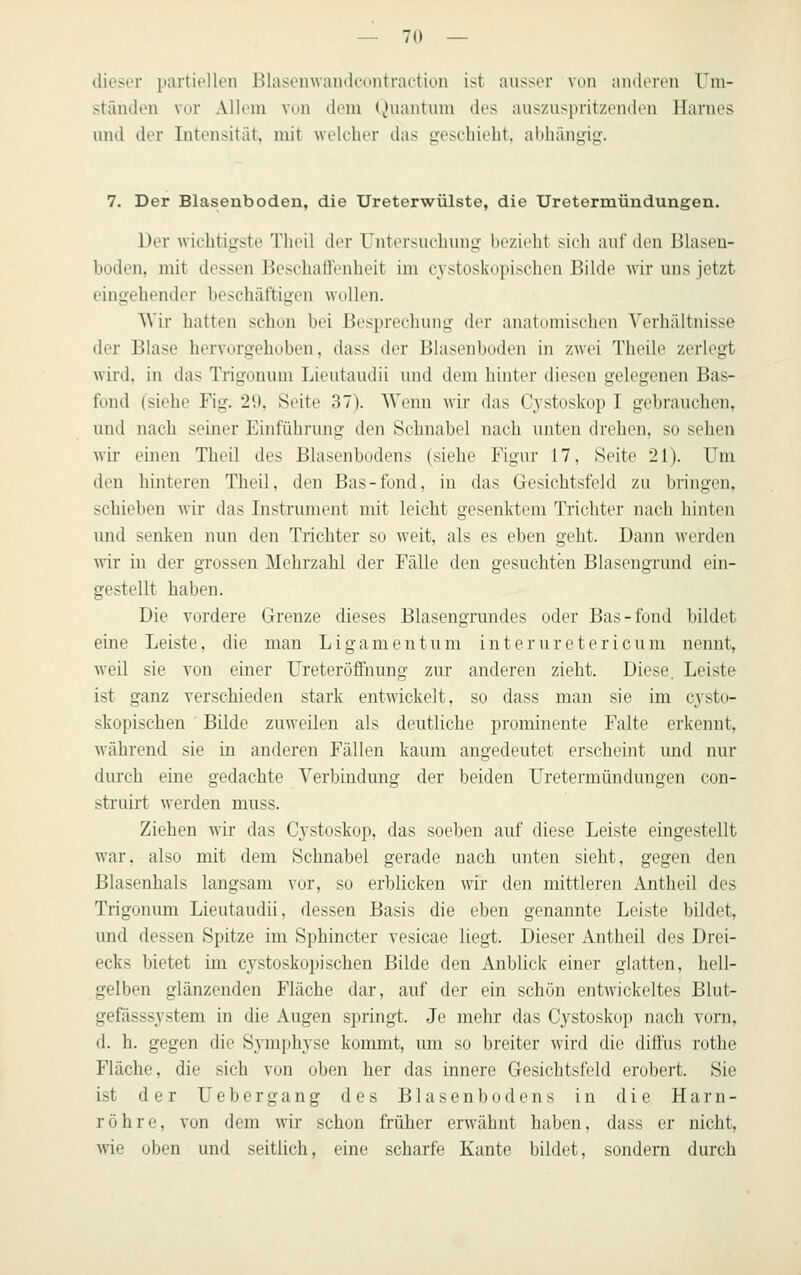 dieser partiellen Blasenwandeontraetion ist ausser von anderen um- ständen vor Allem vun dem Quantum des auszuspritzenden Harnes und der Intensität, mit welcher das geschieht, abhängig. 7. Der Blasenboden, die Ureterwülste, die Uretermündungen. Der wichtigste Thcil der Untersuchung bezieht sich auf den lilaseu- büden, mit dessen Beschatlenheit im cystoskopischen Bilde wir uns jetzt eingehender beschäftigen wollen. Wir hatten schon bei Besprechung der anatomischen Verhältnisse der Bhise hervorgehoben, dass der Blasenboden in zwei Theile zerlegt wird, in das Trigouum Lieutaudii und dem hinter diesen gelegenen Bas- fond (siehe Fig. 29, Seite 37). Wenn wir das Cj^stoskop I gehrauchen, und nach seiner Einführung den Schnabel nach unten drehen, so sehen wir- einen Theil des Blasenbodens (siehe Figur 17, Seite 21). Um den hinteren Theil, den Bas-fond, in das Gesichtsfeld zu bringen, schieben wir das Instrument mit leicht gesenktem Trichter nach hinten und senken nun den Trichter so weit, als es eben geht. Dann werden wir in der grossen Mehrzahl der Fälle den gesuchten Blasengrund ein- gestellt haben. Die vordere Grenze dieses Blasengrundes oder Bas-fond bildet eine Leiste, die man Ligamentum interuretericum nennt, weil sie von einer UreteröfFnung zur anderen zieht. Diese. Leiste ist ganz verschieden stark entwickelt, so dass man sie im cysto- skopischen Bilde zuweilen als deutliche prominente Falte erkennt, während sie in anderen Fällen kaum angedeutet erscheint und nur durch eine gedachte Verbindung der beiden Uretermündungen con- strnirt werden muss. Ziehen wir das Cj'stoskop, das soeben auf diese Leiste eingestellt war, also mit dem Schnabel gerade nach unten sieht, gegen den Blasenhals langsam vor, so erblicken wir den mittleren Antheil des Trigonum Lieutaudii, dessen Basis die eben genannte Leiste bildet, und dessen Spitze im Sphincter vesicae liegt. Dieser Antheil des Drei- ecks bietet im cystoskopischen Bilde den Anblick einer glatten, hell- gelben glänzenden Fläche dar, auf der ein schön entwickeltes Blut- gefässsystem in die Augen springt. Je mehr das Cystoskop nach vom, d. h. gegen die Symphyse kommt, um so breiter wird die diöus rothe Fläche, die sich von oben her das innere Gesichtsfeld erobert. Sie ist der U e b e r g a n g des B1 a s e n b o d e n s in die Harn- röhre, von dem wir schon früher erwähnt haben, dass er nicht, wie oben und seitlich, eine scharfe Kante bildet, sondern durch