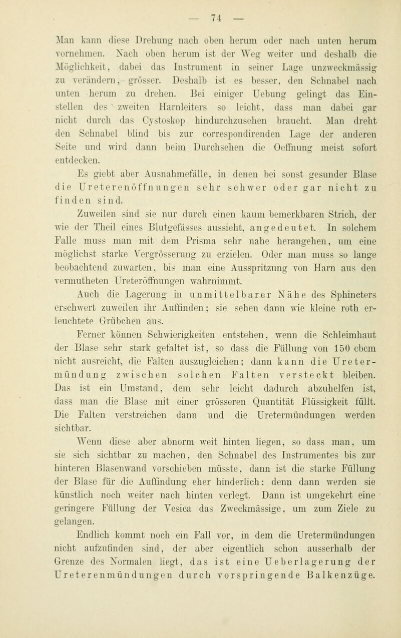 ]\[;in kann diese Dreliuno- nach oben herum oder nach unten herum vornehmen. Xach üben herum ist der Weg weiter und deshalb die MögHchkeit, dabei das Instrument in seiner Lage unzweckmässig zu verändern, grösser. Deshalb ist es besser, den Schnabel nach unten herum zu drehen. Bei einiger Uebung gelingt das Ein- stellen des ' zweiten Harnleiters so leicht, dass man dabei gar nicht durch das Cystoskoji hindurchzuselieii lirauclit. Man dreht den Schnabel blind bis zur correspondirenden Lage der anderen Seite und wird dann beim Durchsehen die Oellnung meist sofoit entdecken. Es giebt aber Ausnahmefälle, in denen bei sonst gesunder Blase die Ureterenöffn ungen sehr schwer oder gar nicht zu finden sind. Zuweilen sind sie nur durch einen kaum bemerkbaren Strich, der wie der Theil eines Blutgefässes aussieht, angedeutet. In solchem Falle muss mau mit dem Prisma sehr nahe herangehen, um eine möglichst starke Vergrösserung zu erzielen. Oder man muss so lange beobachtend zuwarten, bis man eine Ausspritzung von Hani aus den vermutheten Ureteröffnungen wahrnimmt. Auch die Lagerung in unmittelbarer Nähe des Sphincters erschwert zuweilen ihr Auffinden; sie sehen dann wie kleine roth er- leuchtete Grübchen aus. Ferner können Schwierigkeiten entstehen, wenn die Schleimhaut der Blase sehr stark gefaltet ist, so dass die Füllung von 150 cbcm nicht ausreicht, die Falten auszugleichen; dann kann die Ureter- mündung zwischen solchen Falten versteckt bleiben. Das ist ein Umstand, dem sehr leicht dadurch abzuhelfen ist, dass man die Blase mit einer grösseren Quantität Flüssigkeit füllt. Die Falten verstreichen dann und die üretermündungen werden sichtbar. Wenn diese aber abnorm weit hinten liegen, so dass man, um sie sich sichtbar zu machen, den Schnabel des Instrumentes bis zur hinteren Blasenwand vorschieben müsste, dann ist die starke Füllung der Blase für die Auffindung eher hinderlich: denn dann werden sie künstlich noch weiter nach hinten verlegt. Dann ist umgekehrt eine geringere Füllung der Vesica das Zweckmässige, um zum Ziele zu gelangen. Endlich kommt noch ein Fall vor, m dem die Üretermündungen nicht aufzufinden sind, der aber eigentlich schon ausserhalb der Grenze des Normalen liegt, das ist eine lieberlagerung der Ureterenmündungen durch vorspringende Balkenzüge.