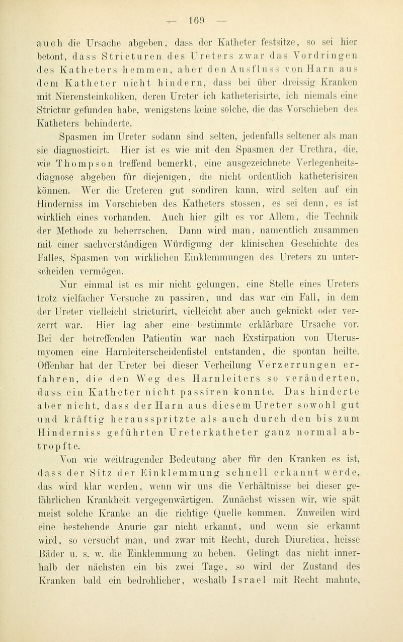 auch die Ursache ahgebon, dass der Katheter festsitze, so sei hier betont, dass Stricturen des Ureters zwar das Vordringen des Katheters liemmeii, aber den Ansfl ii ss v(jnJlarn aus dem Katheter nicht liind(!rn, (hiss bei über dreissig Kranken mit Nierensteiid<()Hken, deren Ur(!ter icb katheterisirte, ich niemals eine Strictur gefunden habe, wenigstens keine solche, die das Vorscbieben des Katheters behinderte. Spasmen im Ureter sodann sind selten, jedenfalls seltener als man sie diagnosticirt. Hier ist es wie mit den Spasmen der Urethra, die, wie Thompson treffend bemerkt, eine ausgezeichnete Verlegenheits- diagnose abgeben für diejenigen, die nicht ordentlich katheterisiren können. Wer die Ureteren gut sondiren kann, wird selten auf ein Hinderniss im Vorschieben des Katheters stossen, es sei denn, es ist wirklich eines vorhanden. Auch hier gilt es vor Allem, die Technik der Methode zu beherrschen. Dann wird man, namentlich zusammen mit einer sachverständigen Würdigung der klinischen Geschichte des Falles, Spasmen von wirklichen Einklemmungen des Ureters zu unter- scheiden vermögen. Nur einmal ist es mir nicht gelungen, eine Stelle eines Ureters trotz vielfacher Versuche zu passiren, und das war ein Fall, in dem der Ureter vielleicht stricturirt, vielleicht aber auch geknickt oder ver- zerrt war. Hier lag aber eine bestimmte erklärbare Ursache vor. Bei der betreffenden Patientin war nach Exstirpation von Uterus- mj^omen eine Harnleiterscheidenfistel entstanden, die spontan heilte. Offenbar hat der Ureter bei dieser Verheilung Verzerrungen er- fahren, die den Weg des Harnleiters so veränderten, dass ein Katheter nicht passiren konnte. Das hinderte aber nicht, dass der Harn aus diesem Ureter sowohl gut und kräftig her aus spritzte als auch durch den bis zum Hinderniss geführten Ureterkatheter ganz normal ab- tropfte. Von wie weittragender Bedeutung aber für den Kranken es ist, dass der Sitz der Einklemmung schnell erkannt werde, das wird klar werden, wenn wir uns die Verhältnisse bei dieser ge- fährlichen Krankheit vergegenwärtigen. Zunächst wissen wir, wie spät meist solche Kranke an die richtige Quelle kommen. Zuweilen wird eine bestehende Anurie gar nicht erkannt, und wenn sie erkannt wird, so versucht man, und zwar mit Recht, durch Diuretica, heisse Bäder u. s. w. die Einklemmung zu heben. Gelingt das nicht inner- halb der nächsten ein bis zwei Tage, so wird der Zustand des Kranken bald ein bedrohlicher, weshalb Israel mit Recht mahnte,