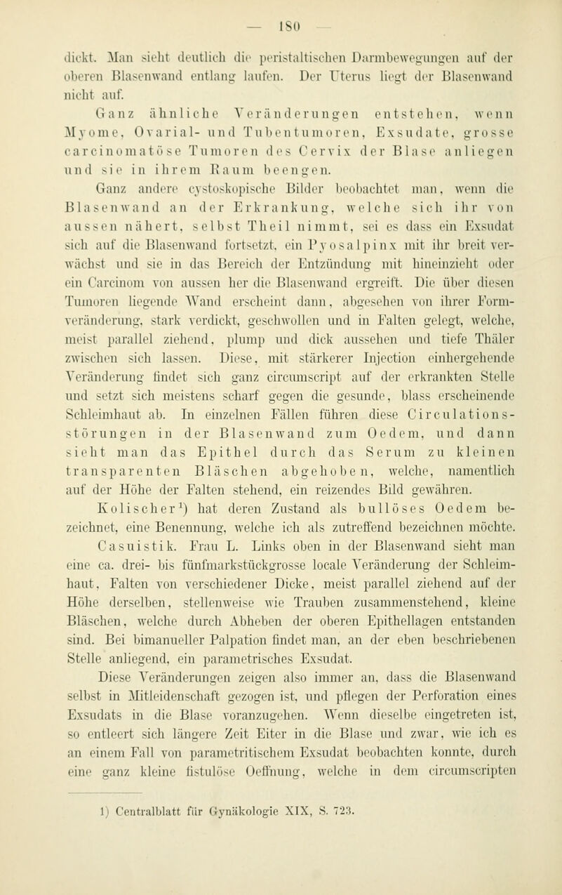 dickt. Man sieht deutlii-h die pcristaltischen Darmbewoyunoen auf der oberen Blasenwand entlang laufen. Der Tterus liegt dvr BlasenNvand nicht auf. Ganz ähnliche Veränderungen entstehen, wenn M3'ome, Ovarial- und Tubentumoren, Exsudate, grosse Carcinoma tose Tumorou des Cervix der Blase anliegen und sie in ilirrm 15 ;i u in lieengen. Ganz andere cvstuskopisclu' Bilder beobachtet man, wenn die Blasen wand an der Erkrankung, welche sich ihr von aussen nähert, selbst Theil nimmt, sei es dass ein Exsudat sich auf die Blasen wand fortsetzt, ein Py osal]) i nx mit ihr breit ver- wächst und sie in das Bereich der Entzündung mit hineinzieht oder ein Carcinom von aussen her die Blasenwand ergreift. Die über diesen Tumoren liegende Wand erscheint ilaiin. abgesehen von ihrer Eorm- verändorung, stark verdickt, gesclnvollen und in Falten gelegt, welche, meist parallel ziehend, plump und dick aussehen und tiefe Thäler zwischen sich lassen. Diese, mit stärkerer Injection einhergehende Veränderung findet sich ganz circumscript auf der erkrankten Stelle und setzt sich meistens scharf gegen die gesunde, blass erscheinende Schleimhaut ab. In einzelnen Fällen führen diese Circulations- störungen in der Blasen wand zum Oedem. und dann sieht man das Epithel durch das Serum zu kleinen transparenten Bläschen abgehoben, welche, namentlich auf der Höhe der Falten stehend, ein reizendes Bild gewähren. Kolischer^) hat deren Zustand als bullöses Oedem be- zeichnet, eine Benennung, welche ich als zutreffend bezeichnen möchte. Casuistik. Frau L. Links oben in der Blasenwand sieht man eine ca. drei- bis fünfmarkstückgrosse locale Veränderung der Schleim- haut, Falten von verschiedener Dicke, meist parallel ziehend auf der Höhe derselben, stellenweise wie Trauben zusammenstehend, kleine Bläschen, welche durch Abheben der oberen Epithellagen entstanden smd. Bei bimanueller Palpation findet man, an der eben beschriebenen Stelle anliegend, ein parametrisches Exsudat. Diese Veränderungen zeigen also immer an, dass die Blasenwand selbst in Mitleidenschaft gezogen ist, und pflegen der Perforation eines Exsudats in die Blase voranzugehen. Wenn dieselbe eingetreten ist, so entleert sich längere Zeit Eiter in die Blase und zwar, wie ich es an einem Fall von parametritischem Exsudat beobachten konnte, durch eine ganz kleine fistulöse Oeflhung, welche in dem eircumscripten 1) Centralblatt für Gynäkologie XIX, S. 72.3.