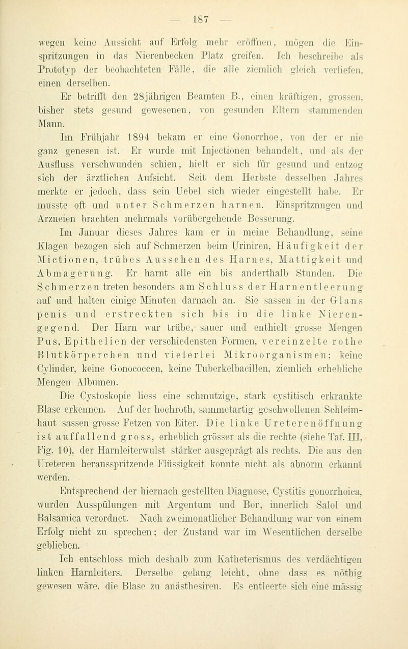 wegen keine Aussicht auf Erfolg mehr <'iöl}'n('ii, mögen die Ein- spritzungen in das Nierenbecken Platz greifen, ich beschreibe als Prototyp der l)Oobachteten Fälle, die alle ziemlich gleich verliefen, einen derselben. Er betrifft den 28jährigen Beamten B., einen kräftigen, grossen, bisher stets gesund gewesenen, von gesunden Piltern stammenden Mann. Im Frühjahr 1894 bekam er eine Gonorrhoe, von der er nie ganz genesen ist. Er wurde mit Injectionen behandelt, und als der Ausfluss verschwunden schien, hielt er sich für gesund und entzog sich der ärztlichen Aufsicht. Seit dem Herbste desselben Jahres merkte er jedoch, dass sein Uebel sich wieder eingestellt habe. Er musste oft und unter Schmerzen harnen. Einspritzungen und Arzneien brachten mehrmals vorübergehende Besserung. Im Januar dieses Jahres kam er in meine Behandlung, seine Klagen bezogen sich auf Schmerzen beim Uriniren, Häufigkeit der Mictionen, trübes Aussehen des Harnes, Mattigkeit und Abmagerung. Er harnt alle ein bis anderthalb Stunden. Die Schmerzen treten besonders am Schluss der Harnentleerung auf und halten einige Minuten darnacli an. Sie sassen in der G1 a n s penis und erstreckten sich bis in die linke Nieren- gegend. Der Harn war trübe, sauer und enthielt gTosse Mengen P u s, E p i t h e 1 i e n der verschiedensten Formen, vereinzelte r o t h e Blutkörperchen und vielerlei Mikroorganismen: keine Cylinder, keine Gonococcen, keine Tuberkelbacillen, ziemlich erhebliche Mengen Albumen. Die Cystoskopie liess eine schmutzige, stark cystitisch erkrankte Blase erkennen. Auf der hochroth, sammetartig geschwollenen Schleim- haut sassen grosse Fetzen von Eiter. Die linke UreterenÖffnung ist auffallend gross, erheblich grösser als die rechte (siehe Taf. IH, Fig. 10), der Harnleiterwulst stärker ausgeprägt als rechts. Die aus den Ureteren herausspritzende Flüssigkeit konnte nicht als abnorm erkannt werden. Entsprechend der hiernach gestellten Diagnose, Cystitis gonorrhoica, wurden Ausspülungen mit Argentum und Bor, innerlich Salol imd Balsamica verordnet. Nach zweimonatlicher Behandlung war von einem Erfolg nicht zu sprechen; der Zustand war im Wesentlichen derselbe geblieben. Ich entschloss mich deshalb zum Katheterismus des verdächtigen linken Harnleiters. Derselbe gelang leicht, ohne dass es nöthig gewesen wäre, die Blase zu anästhesiren. Es entleerte sich eine mässi«-