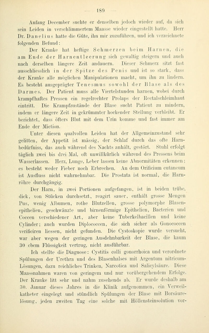 Anfang Uccember suchte er denselben jedoch wieder ;iiif, da sieh sein Leiden in verschlimmertem Maasse wieder eingestellt luittf. Herr Dr. Dane lins hatte die Güte, ihn mir zuzuführen, und ich vcrzciclinete folgenden Befund: Der Kranke hat heftige Schmerzen beim H a i-1m- n, die am Ende der Harnentleerung sich gewaltig steigern und auch nach derselben längere Zeit andauern. Dieser Schmerz sitzt fast ausschliesslich in der Spitze des Penis und ist so stark, dass der Kranke alle möglichen Manipulationen macht, um ihn zu lindern. Es besteht ausgeprägter Tenesmus sowohl der Blase als des Darmes. Der Patient muss alle Viertelstunden harnen, wobei durch krampfhaftes Pressen ein regelrechter Prolaps der Ptoctalschleimhaut eintritt. Die Krampfzustände der Blase sucht Patient zu mindern, indem er längere Zeit in gekrümmter hockender Stellung verbleibt. Er berichtet, dass öfters Blut mit dem Urin komme und fast immer am Ende der Miction. Unter diesen qualvollen Leiden hat der AUgemeinzustand sehr gelitten, der Appetit ist massig, der Schlaf durch das ofte Hara- bedürfniss, das auch während des Nachts anhält, gestört. Stuhl erfolgt täglich zwei bis drei Mal, oft unwillkürlich während des Pressens beim Wasserlassen. Herz, Lunge, Leber lassen keme Abnormitäten erkennen: es besteht weder Fieber noch Erbrechen. An dem Orificium cutaneum ist Ausfluss nicht w^ahrnehmbar. Die Pi'ostata ist normal, die Harn- röhre durchgängig. Der Harn, in zwei Portionen aufgefangen, ist in beiden trübe, dick, von Stücken durchsetzt, reagirt sauer, enthält grosse Mengen Pus, wenig Albumen, rothe Blutzellen, grosse polymorphe Blasen- epithelien, geschwänzte und birnenförmige Epithelien, Bacterien und Coccen verschiedener Art, aber keine Tuberkelbacillen und kerne Cylinder; auch wurden Diplococcen, die sich sicher als Gonococcen verificiren liessen, nicht gefunden. Die Cystoskopie wurde versucht, war aber wegen der geringen Ausdehnbarkeit der Blase, die kaum 30 cbcm Flüssigkeit vertrug, nicht ausführbar. Ich stellte die Diagnose: Cystitis colli gonorrhoica und verordnete Spülungen der Urethra und des Blasenhalses mit Argentum nitricum- Lösungen, dazu reichliches Trinken, Narcotica und Salicylsäure. Diese Maassnahmen waren von geringem mid niu- vorübergehendem Erfolge. Der Kranke litt sehr und nahm zusehends ab. Er wurde deshalb am 30. Januar dieses Jahres in die Klinik aufgenommen, ein Yerweil- katheter eingelegt und stündhch Spülungen der Blase mit Borsäure- lösung, jeden zw^eiten Tag eine solche mit HöUensteinsolution vor-