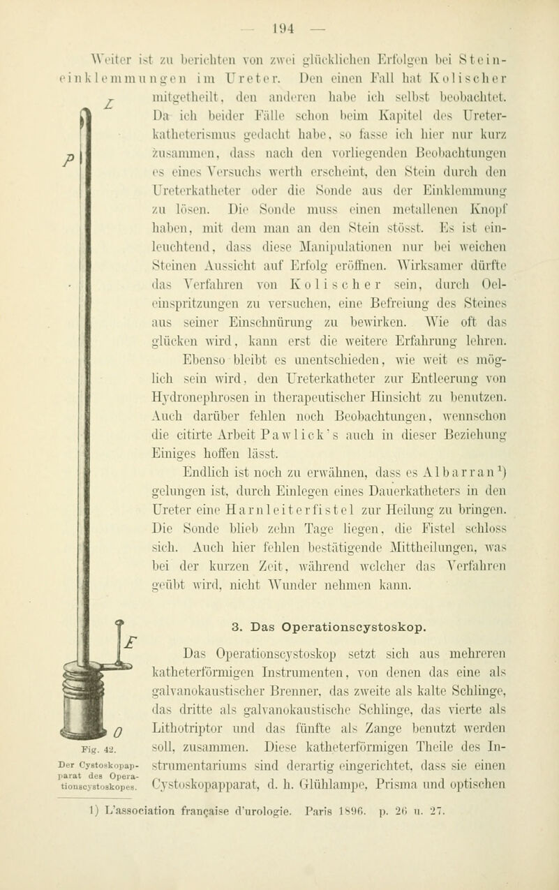 P L Weiter ist zu beriehtou von zwei gliu-kliclion Erfolgon bei Stein- e i 11 k 1 011111111 n q- o ii i m V r e t e v. Den einen Fall hat Iv o 1 i s ch e r mitti-etbeilt. den aiuliTcn liabe irli selbst beobachtet. Da ii-li beider Falle selion lu'im Kapitel des Ureter- katheterisnius geilaeht habe, su lasse ieli hier nur kurz ziisanmien, dass nach den vorliej^enden Beuliachtuiiyen es eines Versuchs Averth erscheint, den Stein durch den Ureterkatheter oder die Sonde aus der Einkleiiiiniiny- zu lösen. Die Sonde muss einen metalleneu Knoi)! haben, mit dem man an den Stein stösst. Es ist ein- leuchtend, dass diese Manipulatiuneii nur bei weichen Steinen Aussicht auf Erfolg eröffnen. Wirksamer dürfte das Yertahren von Kolischer sein, durch Oel- einspritzungen zu versuchen, eine Befreiung des Steines aus seiner Einschnürung zu bewirken. Wie oft das glücken wird, kann erst die weitere Erfahrung lehren. Ebenso bleibt es unentschieden, wie w^it es mög- lich sein wird, den Ureterkatheter zur Entleerung von Hydronephrusen in therapeutischer Hinsicht zu benutzen. Auch darüber fehlen nuch Beobachtungen, wennsclKm die citiite Arbeit P a w 1 i c k ■ s auch in dieser Beziehnng Einiges hoffen lässt. Endlich ist noch zu erwähnen, dass es AI bar ran M gelungen ist, durch Einlegen eines Dauerkatheters in den Ureter eine H a r n 1 e i t e r fi s t e 1 zur Heilung zu bringen. Die Sonde blieb zehn Tage liegen, die Fistel schloss sich. Auch hier fehlen bestätigende Mittheilungen, was bei der kurzen Zeit, während welcher das A>ifahren geül)t wird, nicht Wunder nehmen kann. 3. Das Operationscystoskop. Das Operationscystoskop setzt sich aus mehreren katheterfömiigen Instrumenten, von denen das eine als galvanokaustischer Brenner, das zweite als kalte Schlinge, das dritte als galvanokaustische Schlinge, das vierte als Lithotriptor und das fünfte als Zange benutzt werden soll, zusammen. Diese katheterförmigen Tlieile des In- strumentariums sind derartig eingerichtet, dass sie einen Cystoskopapparat, d. h. (ilühlampe, Prisma und optischen Fig. 42. Der Cystoskopap- X>arat des Opeia- tiouscystoakopes. 1) L'association fran^aise d'uroloo^ie. Paris 1^90. p. 20 u. 27.