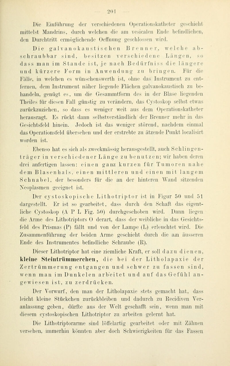 Die Einfühi'uii^- der verschiedenen Operationskuthetei' [^(jHcliielit mittelst Mandrins, durcli welchen die am vesicalen KmU; belindlichen, den Durchtritt ermöglichende Oeffhung geschlossen wird. Die g a 1 V a n 0 k a II s t i s c h e n B )• c n n >• v, w e 1 c h e- a b - seh raub bar sind, besitzen verschiedene Längen, so dass man im Stande ist, je nach Bedürfniss die längere und kürzere Form in Anwendung zu 1»ringen. Für die Fälle, in welchen es wünschenswerth ist, ohne das Instrument zu ent- fernen, dem Instrument näher liegende Flächen galvanokaustisch zu be- handeln, genügt es, um die Gesammtform des in der Blase liegenden Theiles für diesen Fall günstig zu verändern, das Cystoskop selbst etwas zurückzuziehen, so dass es weniger weit aus dem Operationskatheter herausragt. Es rückt dann selbstverständlich der Brenner mehr in das Gesichtsfeld hinein. Jedoch ist das weniger störend, nachdem einmal das Operationsfeld übersehen und der erstrebte zu ätzende Punkt localisirt worden ist. Ebenso hat es sich als zweckmässig herausgestellt, auch Schiingen- träger i n V e r s c h i e d e n e r L ä n g e z u b e n u t z e n; wir haben deren drei anfertigen lassen: einen ganz kurzen für Tumoren nahe dem B1 a s e n h a 1 s, einen mittleren u n d' e i n e n mit langem Schnabel, der besonders für die an der hinteren Wand sitzenden Neoplasmen geeignet ist. Der cystoskepische Lithotriptor ist in Figur 50 und 51 dargestellt. Er ist so gearbeitet, dass durch den Schaft das eigent- liche C3^stoskop (A P L Fig. 50) durchgeschoben wird. Dann liegen die Arme des Lithotriptors 0 derart, dass der weibliche in das Gesichts- feld des Prismas (P) fällt und von der Lampe (L) erleuchtet wird. Die Zusammenführung der beiden Arme geschieht durch die am äusseren Ende des Instrumentes befindliche Schraube (R). Dieser Lithotriptor hat eine ziemliche Kraft, er soll dazu dienen, kleine Steintrümmerclien, die bei der Litholapaxie der Zertrümmerung entgangen und schwer zu fassen sind, wenn man im Dunkelen arb'eitet und auf das Gefühl an- gewiesen ist, zu zerdrücken. Der Vorwurf, den man der Litholapaxie stets gemacht hat. dass leicht kleine Stückchen zurückbleiben und dadurch zu Eecidiven Ver- anlassung geben, dürfte aus der Welt geschafft sein, wenn man nüt diesem cystoskopischen Lithotriptor zu arbeiten gelernt hat. Die Lithotriptorarme sind löffelartig gearbeitet oder mit Zähnen versehen, immerhin könnten aber doch Schwierigkeiten für das Fassen