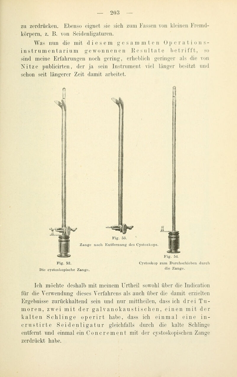 zu zerdrücken. Ebenso eignet sie sich zum Fassen von kleinen I-Vemd- Iförpern, z. B. von Hcidenligaturen. Was nun die mit diesem g e s a m m t <• ri () jj c i' a i i o n s - instrumental'ium gewonnenen Kesultatc betrifft, so sind meine Erfahrungen noch gering, erheblich geringe]- als die von Nitze publicirten, der ja sein Instrument viel länger besitzt und schon seit längerer Zeit damit arbeitet. '^ Fig. 53. Zange nacli Entfernung des Oystoskops. 1 Fig. 52. Die cystoskopische Zange. Fig. 54. Cystoskop zum Duxchschiebeu durch die Zange. Ich möchte deshalb mit meinem Urtheil sowohl über die Indication für die Verwendung dieses Verfahrens als auch über die damit erzielten Ergebnisse zurückhaltend sein imd nur mittheilen, dass ich drei Tu- moren, zwei mit der galvanokaustischen, einen mit der kalten Schlinge operirt habe, dass ich einmal eine in- crustirte Seidenligatur gleichfalls durch die kalte Schliuge entfernt und einmal em Concrement mit der cystoskopischeu Zange zerdrückt habe.