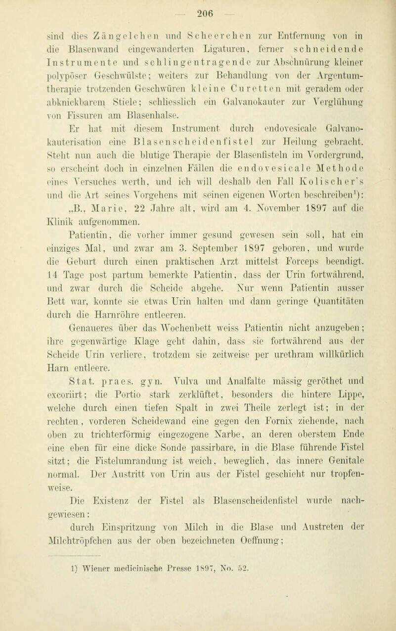 sind dies Zä n gol i-h r ii und Sclu'ori-lu'n zur Enttri-nuiiL;- mui in die Blasenwand eingewanderten Ligaturen, t'enier scli neidende Instrumente und sch 1 ingentragende zur Abschnürung kleiner pol^'pöser Geschwülste; weiters zur Behandlung von der Argentum- therapie trutzenden Geschwüren kleine Cu retten mit geradem oder abknickbareni Stiele; schliesslich ein Galvaiinkauti r zur Vcrijlühuim von Rssuren am Blasenhalse. Er hat mit diesem Instrument durch (luluvesieale Galvann- kauterisation eine Blasenscheidenfistel zur Heihnig gebracht. Steht nun auch die blutige Therapie der Blasenüstelu im Vordergrund, so erscheint doch in einzelnen Fällen die endovesicale Methode eines Versuches wcrth, und ich will deshalb den Fall Kolischer's und die Art seines Vorgehens mit seinen eiuenen Worten beschreiben^): ,.B.. Marie. 22 Jahre alt. wird am 4. November 1897 auf die Klinik autgenommen. Patientin, die vorher immer gesimd gewesen sein soll, hat ein einziges Mal, und zwar am 3. September 1897 geboren, und wurde die Geburt durch einen praktischen Arzt mittelst Forceps beendigt. 14 Tage post partum bemerkte Patientin, dass der Urin fortwahrend, und zwar durch die Scheide abgehe. Xur wenn Patientin ausser Bett war, konnte sie etwas Urin halten und dann lieringe (Quantitäten durch die Harnröhre entleeren. Genaueres über das Wochenbett weiss Patientin nicht anzugeben; ihre gegenwärtige Klage geht dahin, dass sie fortwähi'ond aus der Scheide Urin verliere, trotzdem sie zeitweise ])0]' urethram willkürlich Harn entleere. Stat. praes. gyn. Vulva und Analfalte massig geröthet und excoriirt; die Portio stark zerklüftet, l)esond(^rs die hintere Lipp(\ welche durch einen tiefen Spalt in zwei Theile zerlegt ist; in der rechten, vorderen Scheidewand eine gegen den Fornix ziehende, nach oben zu trichterförmig eingezogene Narbe, an deren oberstem Ende eine eben für eine dicke Sonde passirbare, in die Blase führende Fistel sitzt; die Fistelumrandung ist weich, beweglich, das innere Genitale normal. Der Austritt von Urin aus der Fistel geschieht nur tropfen- w^eise. Die Existenz der Fistel als Blasenscheidenlistel wurde nach- gewiesen : durch Einspritzung von Milch in die Blase und Austreten der Milchtröpfchen aus der oben bezeichneten Oefthung; 1) Wiener medicinische Presse 1S9T, No. irl.