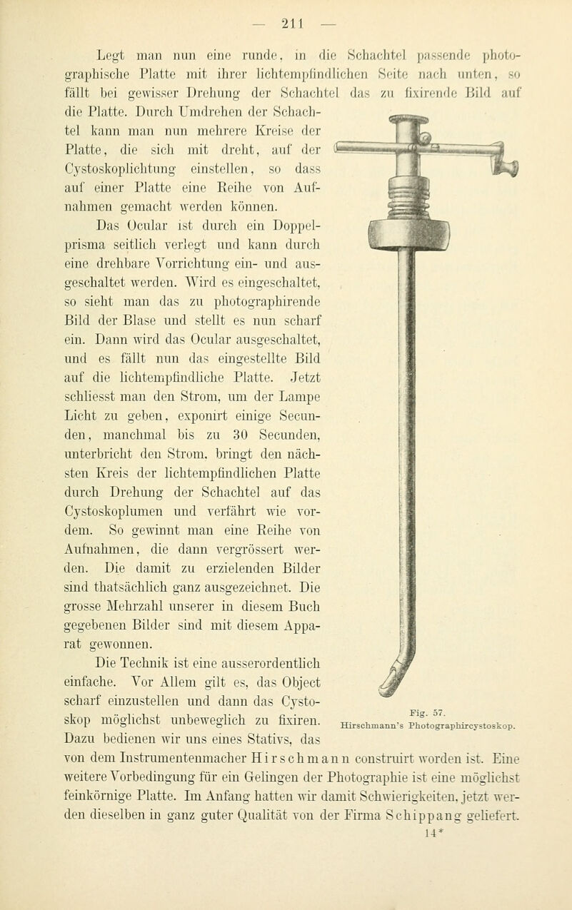 Legt man nun eine runde, in die »Schachtel passende photo- graphische Platte mit ihrer lichtemplindlichen Seite nach imten, so fällt bei gewisser Drehung der Schachtel das zu fixirctule Bild auf die Platte. Durch Umdrehen der Schach- tel kann man nun mehrere Kreise der Platte, die sich mit dreht, auf der Cystoskoplichtung einstellen, so dass auf einer Platte eine Eeihe von Auf- nahmen gemacht werden können. Das Ocular ist durch ein Doppel- prisma seitlich verlegt und kann durch eine drehbare Vorrichtung ein- und aus- geschaltet werden. Wird es eingeschaltet, so sieht man das zu photographirende Bild der Blase und stellt es nun scharf ein. Dann wird das Ocular ausgeschaltet, und es fällt nun das eingestellte Bild auf die lichtempfindliche Platte. Jetzt schliesst man den Strom, um der Lampe Licht zu geben, exponirt einige Secun- den, manchmal bis zu 30 Secunden, unterbricht den Strom, bringt den näch- sten Kreis der lichtempfindlichen Platte durch Drehung der Schachtel auf das Cystoskoplumen uud verfährt wie vor- dem. So gewinnt man eine Eeihe von Aufnahmen, die dann vergrössert wer- den. Die damit zu erzielenden Bilder sind thatsächlich ganz ausgezeichnet. Die grosse Mehrzahl unserer in diesem Buch gegebenen Bilder sind mit diesem Appa- rat gewonnen. Die Technik ist eine ausserordentlich einfache. Vor Allem gilt es, das Object scharf einzustellen und dann das Cjsto- skop möglichst unbeweglich zu fixiren. Dazu bedienen wir uns eines Stativs, das von dem lustrumenteumacher Hirsch manu construirt worden ist. Eine weitere Vorbedingung für ein GeKngen der Photographie ist eine möglichst feinkörnige Platte. Im Anfang hatten wir damit Schwierigkeiten, jetzt wer- den dieselben in ganz guter Qualität von der Firma Schippang geliefert. Hirschmann' Fig. 57. Photographircystoskop.