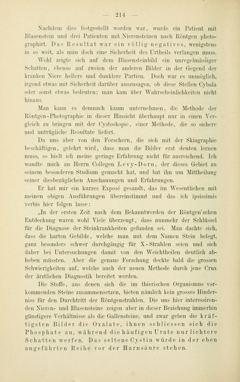 Nachdem tlios festgestellt worden war. wurdt' ein Patient mit Blasenstein und drei Patienten mit Nierensteinen nach Küntgen i)liuto- graphirt. Das Resultat Mar ein völlig negatives, wenigstens in so weit, als man doch eine Sicherheit des Urtheils verlangen muss. Wohl zeigte sich auf dem Blasensteinbild ein unregelmässiger Schatten, ebenso auf zweien der anderen Bilder in der Gegend der kranken Niere hellere und dunklere Partien. Doch war es unmöglich, irgend etwas mit Sicherheit darüber auszusagen, ob diese Stellen Cybala oder sonst etwas bedeuten: man kam ührv Wahrscheinlichkeiten nicht hinaus. Man kann es demnach kaum unternehmen, die Methode dei- Eöntgen-Photographie in dieser Hinsicht überhaupt nur in einen Ver- gleich zu bringen mit der Cystoskopi(>. einer Methode, die so sichere und mitrügliche Besultate liefert. Da uns aber von den Forschem, die sich mit der Skiagraphie beschäftigen, gelehrt wird, dass man die Bilder erst deuten lernen muss, so hielt ich meine geringe Erfahrung nicht für ausreichend. Ich wandte mich an Herrn CoUegen Levy-Dorn, der dieses Gebiet zu seinem besonderen Studium gemacht hat, und bat ihn um Mittheilung seiner diesbezüglichen Anschauungen und Erfahrungen. Er hat mir ein kurzes Expose gesandt, das im Wesentlichen mit meinen obigen Ausführungen übereinstimmt und das ich ipsissimis verbis hier folgen lasse: „In der ersten Zeit nach dem Bekanntwerden der Röntgen'sehen Entdeckung waren wohl Viele überzeugt, dass nunmehr der Schlüssel für die Diagnose der Steinkrankheiten gefunden sei. Man dachte sich, dass die harten Gebilde, welche man mit dem Namen Stein belegt, ganz besonders schwer durchgängig für X-Strahlen seien und sich daher bei Untersuchungen damit von den Weichtheilen deutlich ab- heben müssten. Aber die genaue Forschnng dockte bald die grossen Schwierigkeiten auf, welche auch der neuen Methode durch jene Crux der ärztlichen Diagnostik bereitet werden. Die Stoffe, aus denen sich die im thierischen Organismus vor- kommenden Steine zusammensetzen, bieten nämlich kein gTosses Hinder- niss für den Durchtritt der Röntgenstrahlen. Die uns hier interessiren- den Nieren- und Blasensteine zeigen aber in dieser Beziehung immerhin günstigere Verhältnisse als die Gallensteine, und zwar geben die kräf- tigsten Bilder die Oxalate, ihnen schliessen sich die Phosphate an, während die hä ufigen Urate nur lichtere Schatten werfen. Das seltene C3'stin würde in der eben angeführten Reihe vor der Harnsäure stehen.