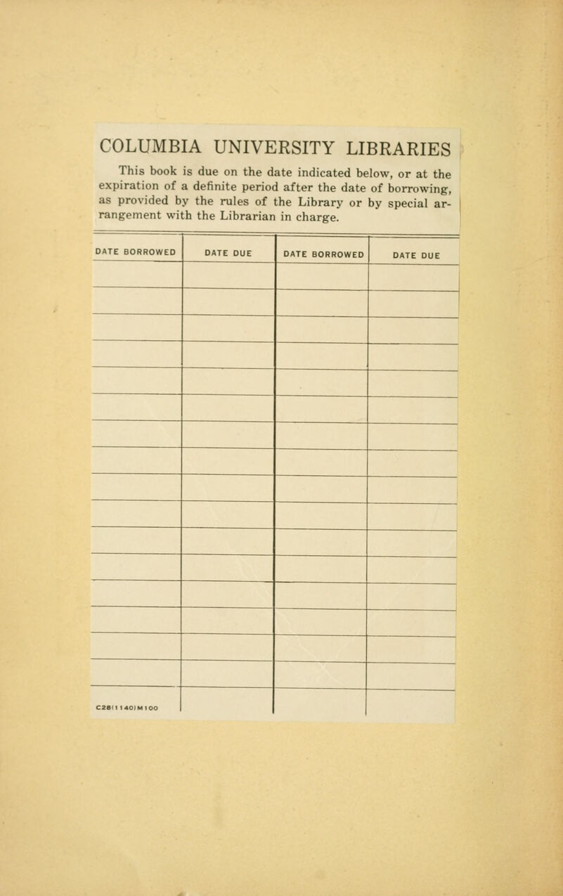 COLUMBIA UNIVERSITY LIBRARIES This book is due on the date indicated below, or at the expiration of a definite period after the date of borrowing, as provided by the rules of the Library or by special ar- | rangement with the Librarian in charge. DATE BORROWED DATE DUE DATE BORROWED DATE DUE C2ai1 l40)MIOO