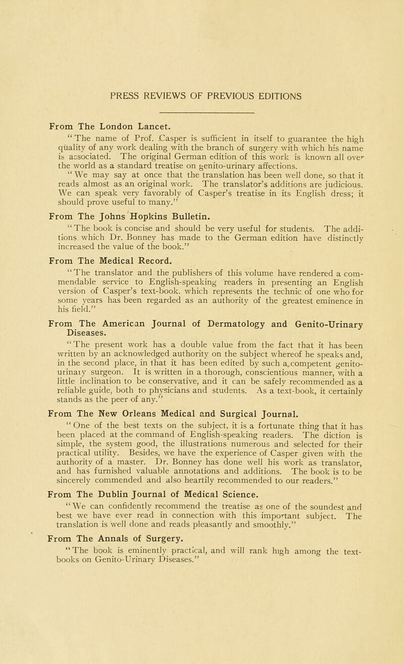 PRESS REVIEWS OF PREVIOUS EDITIONS From The London Lancet.  The name of Prof. Casper is sufficient in itself to guarantee the high quality of any work dealing with the branch of surgery with which his name is associated. The original German edition of this work is known all ovc the world as a standard treatise on genito-urinary affections.  We may say at once that the translation has been well done, so that it reads almost as an original work. The translator's additions are judicious. We can speak very favorably of Casper's treatise in its English dress; it should prove useful to many. From The Johns Hopkins Bulletin. The book is concise and should be very useful for students. The addi- tions which Dr. Bonney has made to the German edition have distinctly increased the value of the book. From The Medical Record. The translator and the publishers of this volume have rendered a com- mendable service to English-speaking readers in presenting an English version of Casper's text-book, which represents the technic of one who for some years has been regarded as an authority of the greatest eminence in his field. From The American Journal of Dermatology and Genito-Urinary Diseases. The present work has a double value from the fact that it has been written by an acknowledged authority on the subject whereof he speaks and, in the second place, in that it has been edited by such a.competent genito- urinaiy surgeon. It is written in a thorough, conscientious manner, with a little inclination to be conservative, and it can be safely recommended as a reliable guide, both to physicians and students. As a text-book, it certainlv stands as the peer of any. From The New Orleans Medical and Surgical Journal.  One of the best texts on the subject, it is a fortunate thing that it has been placed at the command of English-speaking readers. The diction is simple, the system good, the illustrations numerous and selected for their practical utility. Besides, we have the experience of Casper given with the authority of a master. Dr. Bonney has done well his work as translator, and has furnished valuable annotations and additions. The book is to be sincerely commended and also heartily recommended to our readers. From The Dublin Journal of Medical Science. We can confidently recommend the treatise as one of the soundest and best we have ever read in connection with this important subject. The translation is well done and reads pleasantly and smoothly. From The Annals of Surgery.  The book is eminently practical, and will rank high among the text- books on Genito-Urinary Diseases.