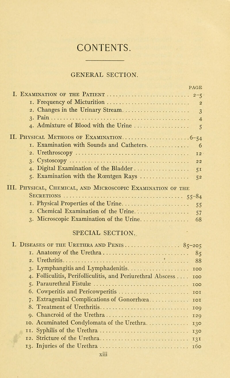CONTENTS GENERAL SECTION. PAGE I. Examination of the Patient 2-5 1. Frequency of Micturition 2 2. Changes in the Urinary Stream 3 3. Pain 4 4. Admixture of Blood with the Urine 5 II. Physical Methods of Examination 6-54 1. Examination with Sounds and Catheters 6 2. Urethroscopy 12 3. Cystoscopy 22 4. Digital Examination of the Bladder 51 5. Examination with the Roentgen Rays 52 III. Physical, Chemical, and Microscopic Examination of the Secretions 55-84 1. Physical Properties of the Urine 55 2. Chemical Examination of the Urine.' 57 3. Microscopic Examination of the Urine 68 SPECIAL SECTION. I. Diseases of the Urethra and Penis 85-205 1. Anatomy of the Urethra 85 2. Urethritis ' 88 3. Lymphangitis and Lymphadenitis 100 4. Folliculitis, Perifolliculitis, and Periurethral Abscess .... 100 5. Paraurethral Fistulae 100 6. Cowperitis and Pericowperitis 101 7. Extragenital Complications of Gonorrhoea 101 8. Treatment of Urethritis 109 9. Chancroid of the Urethra 129 10. Acuminated Condylomata of the Urethra 130 11. Syphilis of the Urethra 130 12. Stricture of the Urethra 131 13. Injuries of the Urethra 160