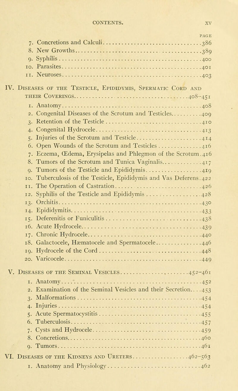PAGE 7. Concretions and Calculi 386 8. New Growths 389 9. Syphilis 400 10. Parasites 401 11. Neuroses 403 [V. Diseases of the Testicle, Epididymis, Spermatic Cord and their Coverings 408-451 1. Anatomy 408 2. Congenital Diseases of the Scrotum and Testicles 409 3. Retention of the Testicle 410 4. Congenita] Hydrocele 413 5. Injuries of the Scrotum and Testicle 414 6. Open Wounds of the Scrotum and Testicles 416 7. Eczema, (Edema, Erysipelas and Phlegmon of the Scrotum.416 8. Tumors of the Scrotum and Tunica Vaginalis 417 9. Tumors of the Testicle and Epididymis 419 10. Tuberculosis of the Testicle, Epididymis and Vas Deferens.422 n. The Operation of Castration 426 12. Syphilis of the Testicle and Epididymis 428 13. Orchitis 430 14. Epididymitis 433 15. Deferenitis or Funiculitis 438 16. Acute Hydrocele 439 17. Chronic Hydrocele 440 18. Galactocele, Hematocele and Spermatocele 446 19. Hydrocele of the Cord 448 20. Varicocele 449 V. Diseases of the Seminal Vesicles 452-461 1. Anatomy 452 2. Examination of the Seminal Vesicles and their Secretion.. . .453 3. Malformations 454 4. Injuries 454 5. Acute Spermatocystitis 455 6. Tuberculosis 457 7. Cysts and Hydrocele 459 8. Concretions 460 9. Tumors 461 VI. Diseases of the Kidneys and Ureters 462-563 1. Anatomy and Physiology 462